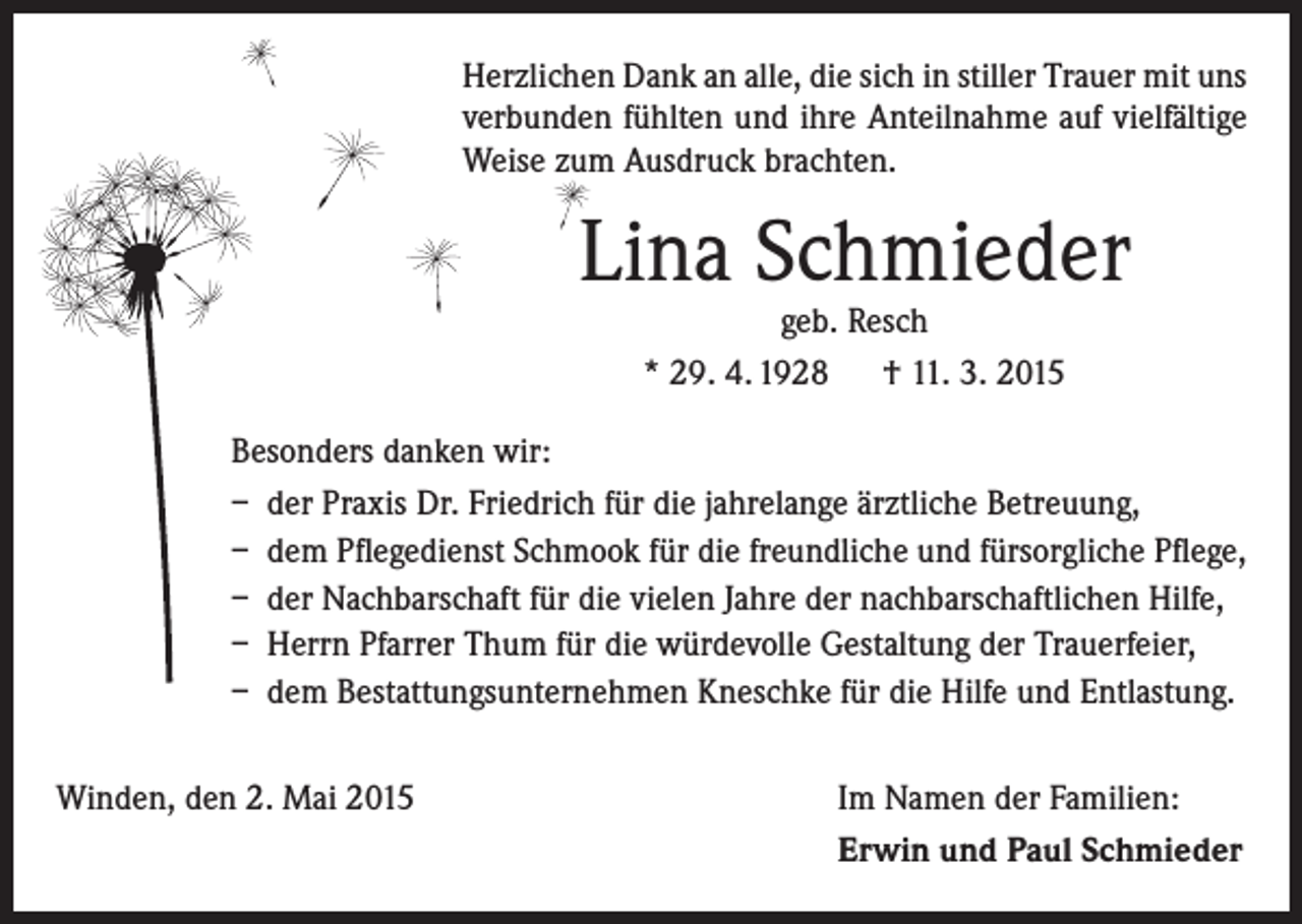 <p>Herzlichen Dank an alle, die sich in stiller Trauer mit uns<br />verbunden fühlten und ihre Anteilnahme auf vielfältige<br />Weise zum Ausdruck brachten.</p><p>Lina Schmieder<br />geb. Resch<br />* 29. 4. 1928 † 11. 3. 2015</p><p>Besonders danken wir:<br />– der Praxis Dr. Friedrich für die jahrelange ärztliche Betreuung,<br />– dem Pflegedienst Schmook für die freundliche und fürsorgliche Pflege,<br />– der Nachbarschaft für die vielen Jahre der nachbarschaftlichen Hilfe,<br />– Herrn Pfarrer Thum für die würdevolle Gestaltung der Trauerfeier,<br />– dem Bestattungsunternehmen Kneschke für die Hilfe und Entlastung.<br />Winden, den 2. Mai 2015</p><p>Im Namen der Familien:<br />Erwin und Paul Schmieder</p>