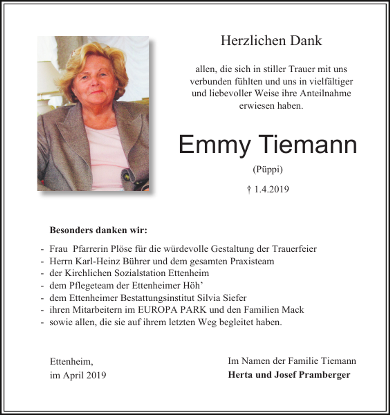 <p>Herzlichen Dank<br />allen, die sich in stiller Trauer mit uns<br />verbunden fühlten und uns in vielfältiger<br />und liebevoller Weise ihre Anteilnahme<br />erwiesen haben.</p><p>Emmy Tiemann<br />(Püppi)<br />† 1.4.2019</p><p>Besonders danken wir:<br />-</p><p>Frau Pfarrerin Plöse für die würdevolle Gestaltung der Trauerfeier<br />Herrn Karl-Heinz Bührer und dem gesamten Praxisteam<br />der Kirchlichen Sozialstation Ettenheim<br />dem Pflegeteam der Ettenheimer Höh’<br />dem Ettenheimer Bestattungsinstitut Silvia Siefer<br />ihren Mitarbeitern im EUROPA PARK und den Familien Mack<br />sowie allen, die sie auf ihrem letzten Weg begleitet haben.</p><p>Ettenheim,<br />im April 2019</p><p>Im Namen der Familie Tiemann<br />Herta und Josef Pramberger</p>
