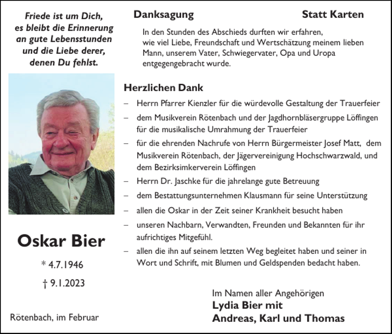 <p>Friede ist um Dich,<br />es bleibt die Erinnerung<br />an gute Lebensstunden<br />und die Liebe derer,<br />denen Du fehlst.</p><p>Danksagung</p><p>Statt Karten</p><p>In den Stunden des Abschieds durften wir erfahren,<br />wie viel Liebe, Freundschaft und Wertschätzung meinem lieben<br />Mann, unserem Vater, Schwiegervater, Opa und Uropa<br />entgegengebracht wurde.</p><p>Herzlichen Dank<br />− Herrn Pfarrer Kienzler für die würdevolle Gestaltung der Trauerfeier<br />− dem Musikverein Rötenbach und der Jagdhornbläsergruppe Löffingen<br />für die musikalische Umrahmung der Trauerfeier<br />− für die ehrenden Nachrufe von Herrn Bürgermeister Josef Matt, dem<br />Musikverein Rötenbach, der Jägervereinigung Hochschwarzwald, und<br />dem Bezirksimkerverein Löffingen<br />− Herrn Dr. Jaschke für die jahrelange gute Betreuung<br />− dem Bestattungsunternehmen Klausmann für seine Unterstützung<br />− allen die Oskar in der Zeit seiner Krankheit besucht haben</p><p>Oskar Bier<br />* 4.7.1946</p><p>− unseren Nachbarn, Verwandten, Freunden und Bekannten für ihr<br />aufrichtiges Mitgefühl.<br />− allen die ihn auf seinem letzten Weg begleitet haben und seiner in<br />Wort und Schrift, mit Blumen und Geldspenden bedacht haben.</p><p>† 9.1.2023<br />Im Namen aller Angehörigen<br />Rötenbach, im Februar</p><p>Lydia Bier mit<br />Andreas, Karl und Thomas</p>
