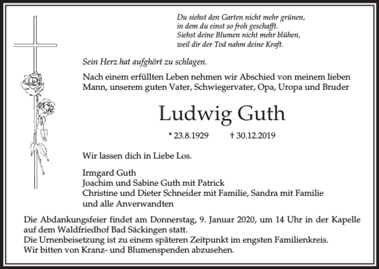 <p>Du siehst den Garten nicht mehr grünen,<br />in dem du einst so froh geschafft.<br />Siehst deine Blumen nicht mehr blühen,<br />weil dir der Tod nahm deine Kraft.</p><p>Sein Herz hat aufghört zu schlagen.<br />Nach einem erfüllten Leben nehmen wir Abschied von meinem lieben<br />Mann, unserem guten Vater, Schwiegervater, Opa, Uropa und Bruder</p><p>Ludwig Guth<br />* 23.8.1929</p><p>† 30.12.2019</p><p>Wir lassen dich in Liebe Los.<br />Irmgard Guth<br />Joachim und Sabine Guth mit Patrick<br />Christine und Dieter Schneider mit Familie, Sandra mit Familie<br />und alle Anverwandten<br />Die Abdankungsfeier findet am Donnerstag, 9. Januar 2020, um 14 Uhr in der Kapelle<br />auf dem Waldfriedhof Bad Säckingen statt.<br />Die Urnenbeisetzung ist zu einem späteren Zeitpunkt im engsten Familienkreis.<br />Wir bitten von Kranz- und Blumenspenden abzusehen.</p>