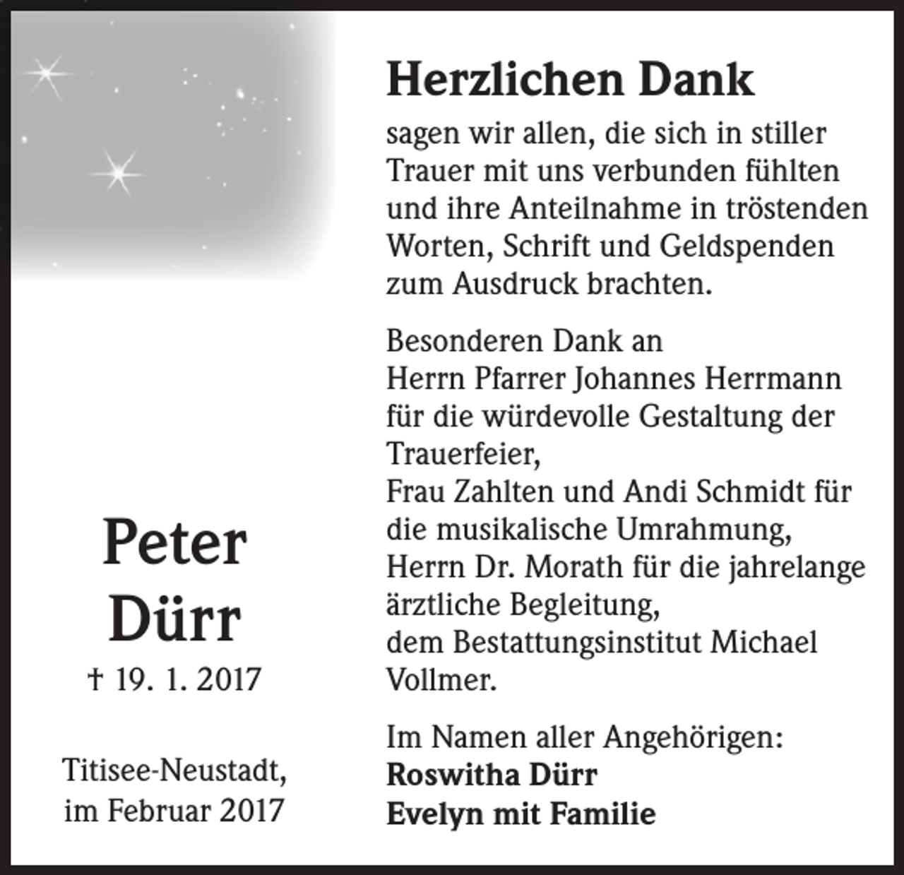 <p>Herzlichen Dank<br />sagen wir allen, die sich in stiller<br />Trauer mit uns verbunden fühlten<br />und ihre Anteilnahme in tröstenden<br />Worten, Schrift und Geldspenden<br />zum Ausdruck brachten.</p><p>Peter<br />Dürr<br />† 19. 1. 2017<br />Titisee-Neustadt,<br />im Februar 2017</p><p>Besonderen Dank an<br />Herrn Pfarrer Johannes Herrmann<br />für die würdevolle Gestaltung der<br />Trauerfeier,<br />Frau Zahlten und Andi Schmidt für<br />die musikalische Umrahmung,<br />Herrn Dr. Morath für die jahrelange<br />ärztliche Begleitung,<br />dem Bestattungsinstitut Michael<br />Vollmer.<br />Im Namen aller Angehörigen:<br />Roswitha Dürr<br />Evelyn mit Familie</p>