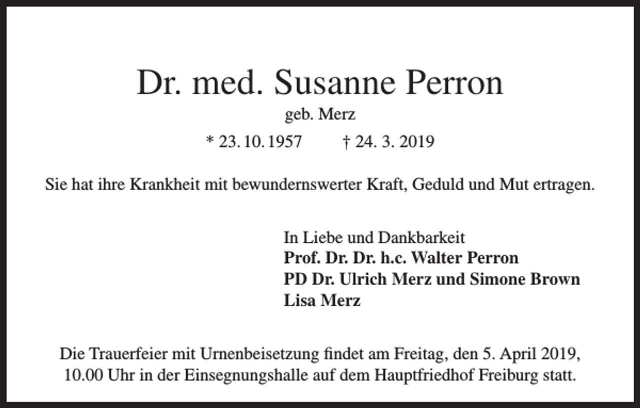 <p>Dr. med. Susanne Perron<br />geb. Merz<br />* 23. 10. 1957</p><p>† 24. 3. 2019</p><p>Sie hat ihre Krankheit mit bewundernswerter Kraft, Geduld und Mut ertragen.<br />In Liebe und Dankbarkeit<br />Prof. Dr. Dr. h.c. Walter Perron<br />PD Dr. Ulrich Merz und Simone Brown<br />Lisa Merz<br />Die Trauerfeier mit Urnenbeisetzung findet am Freitag, den 5. April 2019,<br />10.00 Uhr in der Einsegnungshalle auf dem Hauptfriedhof Freiburg statt.</p>