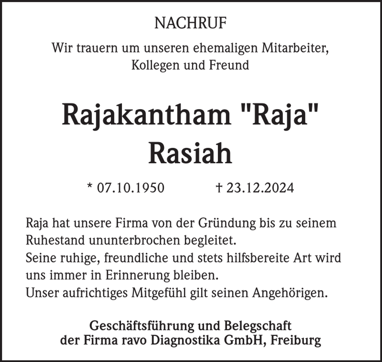 <p>NACHRUF<br />Wir trauern um unseren ehemaligen Mitarbeiter,<br />Kollegen und Freund</p><p>Rajakantham "Raja"<br />Rasiah<br />* 07.10.1950</p><p>† 23.12.2024</p><p>Raja hat unsere Firma von der Gründung bis zu seinem<br />Ruhestand ununterbrochen begleitet.<br />Seine ruhige, freundliche und stets hilfsbereite Art wird<br />uns immer in Erinnerung bleiben.<br />Unser aufrichtiges Mitgefühl gilt seinen Angehörigen.<br />Geschäftsführung und Belegschaft<br />der Firma ravo Diagnostika GmbH, Freiburg</p>