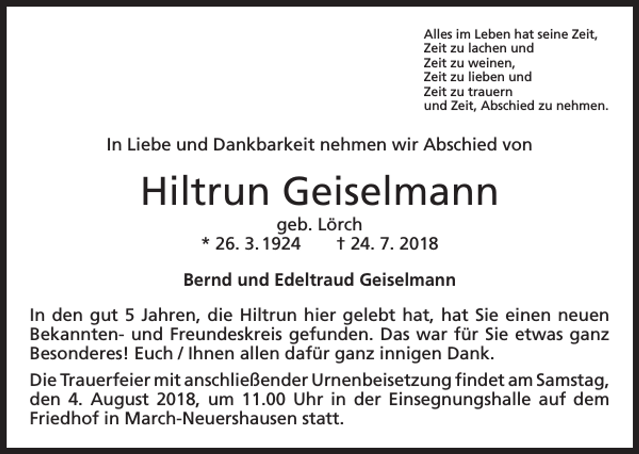 <p>Alles im Leben hat seine Zeit,<br />Zeit zu lachen und<br />Zeit zu weinen,<br />Zeit zu lieben und<br />Zeit zu trauern<br />und Zeit, Abschied zu nehmen.</p><p>In Liebe und Dankbarkeit nehmen wir Abschied von</p><p>Hiltrun Geiselmann<br />geb. Lörch<br />* 26. 3. 1924 † 24. 7. 2018<br />Bernd und Edeltraud Geiselmann<br />In den gut 5 Jahren, die Hiltrun hier gelebt hat, hat Sie einen neuen<br />­Bekannten- und Freundeskreis gefunden. Das war für Sie etwas ganz<br />Besonderes! Euch / Ihnen allen dafür ganz innigen Dank.<br />Die Trauerfeier mit anschließender Urnenbeisetzung findet am S­ amstag,<br />den 4. August 2018, um 11.00 Uhr in der Einsegnungshalle auf dem<br />Friedhof in March-Neuershausen statt.</p>