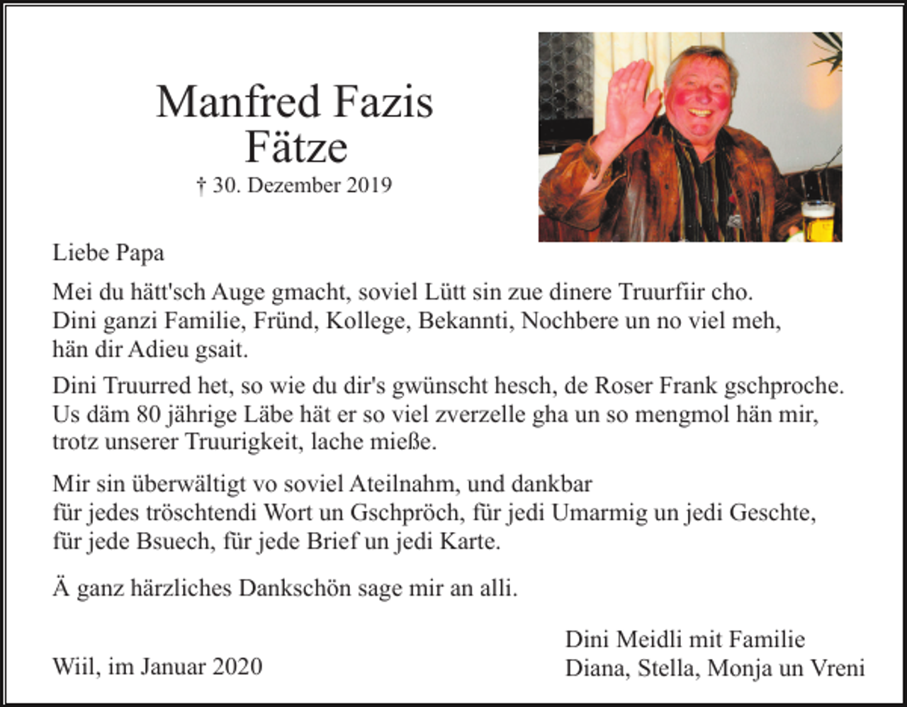 <p>Manfred Fazis<br />Fätze<br />† 30. Dezember 2019</p><p>Liebe Papa<br />Mei du hätt'sch Auge gmacht, soviel Lütt sin zue dinere Truurfiir cho.<br />Dini ganzi Familie, Fründ, Kollege, Bekannti, Nochbere un no viel meh,<br />hän dir Adieu gsait.<br />Dini Truurred het, so wie du dir's gwünscht hesch, de Roser Frank gschproche.<br />Us däm 80 jährige Läbe hät er so viel zverzelle gha un so mengmol hän mir,<br />trotz unserer Truurigkeit, lache mieße.<br />Mir sin überwältigt vo soviel Ateilnahm, und dankbar<br />für jedes tröschtendi Wort un Gschpröch, für jedi Umarmig un jedi Geschte,<br />für jede Bsuech, für jede Brief un jedi Karte.<br />Ä ganz härzliches Dankschön sage mir an alli.<br />Wiil, im Januar 2020</p><p>Dini Meidli mit Familie<br />Diana, Stella, Monja un Vreni</p>