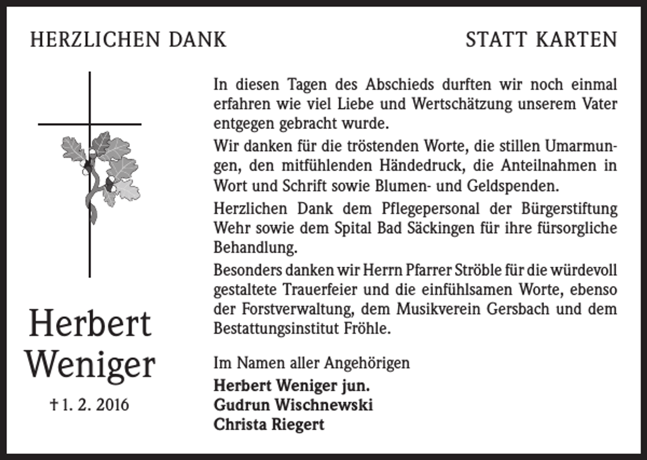 <p>HERZLICHEN DANK</p><p>Herbert<br />Weniger<br />† 1. 2. 2016</p><p>STATT KARTEN</p><p>In diesen Tagen des Abschieds durften wir noch einmal<br />erfahren wie viel Liebe und Wertschätzung unserem Vater<br />entgegen gebracht wurde.<br />Wir danken für die tröstenden Worte, die stillen Umarmungen, den mitfühlenden Händedruck, die Anteilnahmen in<br />Wort und Schrift sowie Blumen- und Geldspenden.<br />Herzlichen Dank dem Pflegepersonal der Bürgerstiftung<br />Wehr sowie dem Spital Bad Säckingen für ihre fürsorgliche<br />Behandlung.<br />Besonders danken wir Herrn Pfarrer Ströble für die ­würdevoll<br />gestaltete Trauerfeier und die einfühlsamen Worte, ebenso<br />der Forstverwaltung, dem Musikverein Gersbach und dem<br />Bestattungsinstitut Fröhle.<br />Im Namen aller Angehörigen<br />Herbert Weniger jun.<br />Gudrun Wischnewski<br />Christa Riegert</p>
