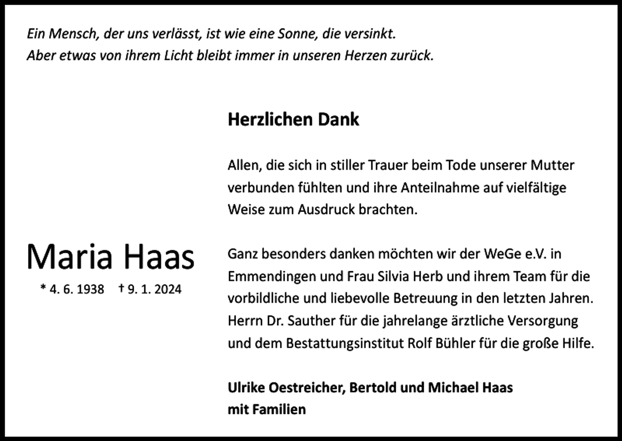 <p>Ein Mensch, der uns verlässt, ist wie eine Sonne, die versinkt.<br />Aber etwas von ihrem Licht bleibt immer in unseren Herzen zurück.</p><p>Herzlichen Dank<br />Allen, die sich in stiller Trauer beim Tode unserer Mutter<br />­verbunden fühlten und ihre Anteilnahme auf vielfältige<br />Weise zum Ausdruck brachten.</p><p>Maria Haas<br />* 4. 6. 1938 † 9. 1. 2024</p><p>Ganz besonders danken möchten wir der WeGe e.V. in<br />­Emmendingen und Frau Silvia Herb und ihrem Team für die<br />vorbildliche und liebevolle Betreuung in den letzten Jahren.<br />Herrn Dr. Sauther für die jahrelange ärztliche Versorgung<br />und dem Bestattungsinstitut Rolf Bühler für die große Hilfe.<br />Ulrike Oestreicher, Bertold und Michael Haas<br />mit Familien</p>