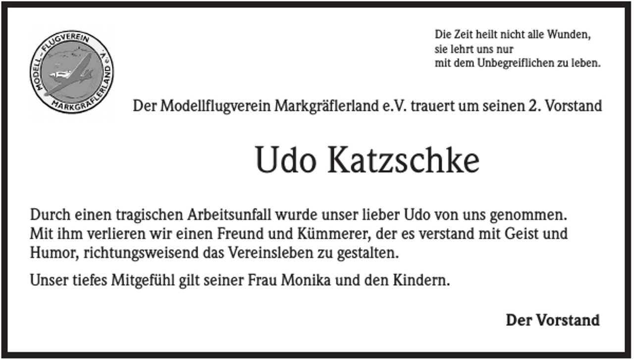 <p>Die Zeit heilt nicht alle Wunden,<br />sie lehrt uns nur<br />mit dem Unbegreiflichen zu leben.</p><p>Der Modellflugverein Markgräflerland e.V. trauert um seinen 2. Vorstand</p><p>Udo Katzschke<br />Durch einen tragischen Arbeitsunfall wurde unser lieber Udo von uns genommen.<br />Mit ihm verlieren wir einen Freund und Kümmerer, der es verstand mit Geist und<br />Humor, richtungsweisend das Vereinsleben zu gestalten.<br />Unser tiefes Mitgefühl gilt seiner Frau Monika und den Kindern.<br />Der Vorstand</p>