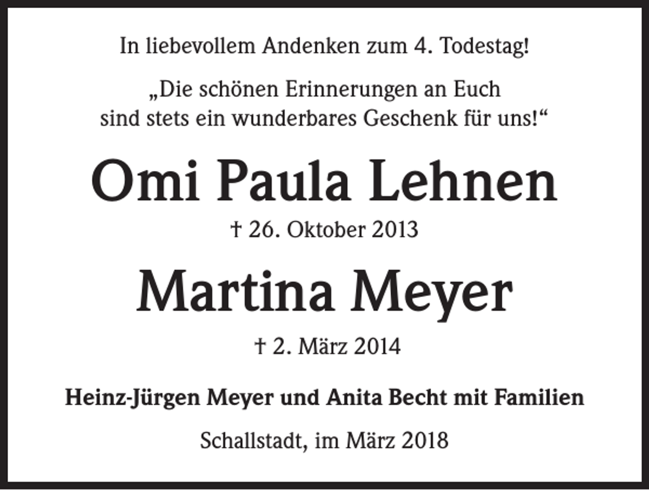 <p>In liebevollem Andenken zum 4. Todestag!<br />„Die schönen Erinnerungen an Euch<br />sind stets ein wunderbares Geschenk für uns!“</p><p>Omi Paula Lehnen<br />† 26. Oktober 2013</p><p>Martina Meyer<br />† 2. März 2014<br />Heinz-Jürgen Meyer und Anita Becht mit Familien<br />Schallstadt, im März 2018</p>