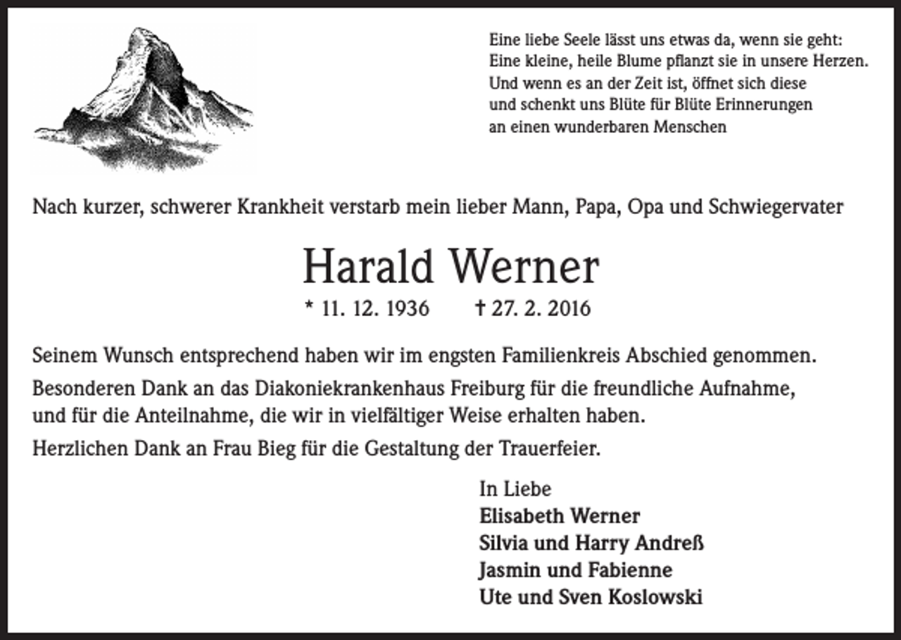 <p>Eine liebe Seele lässt uns etwas da, wenn sie geht:<br />Eine kleine, heile Blume pflanzt sie in unsere Herzen.<br />Und wenn es an der Zeit ist, öffnet sich diese<br />und schenkt uns Blüte für Blüte Erinnerungen<br />an einen wunderbaren Menschen</p><p>Nach kurzer, schwerer Krankheit verstarb mein lieber Mann, Papa, Opa und Schwiegervater</p><p>Harald Werner<br />* 11. 12. 1936</p><p>= 27. 2. 2016</p><p>Seinem Wunsch entsprechend haben wir im engsten Familienkreis Abschied genommen.<br />Besonderen Dank an das Diakoniekrankenhaus Freiburg für die freundliche Aufnahme,<br />und für die Anteilnahme, die wir in vielfältiger Weise erhalten haben.<br />Herzlichen Dank an Frau Bieg für die Gestaltung der Trauerfeier.<br />In Liebe<br />Elisabeth Werner<br />Silvia und Harry Andreß<br />Jasmin und Fabienne<br />Ute und Sven Koslowski</p>