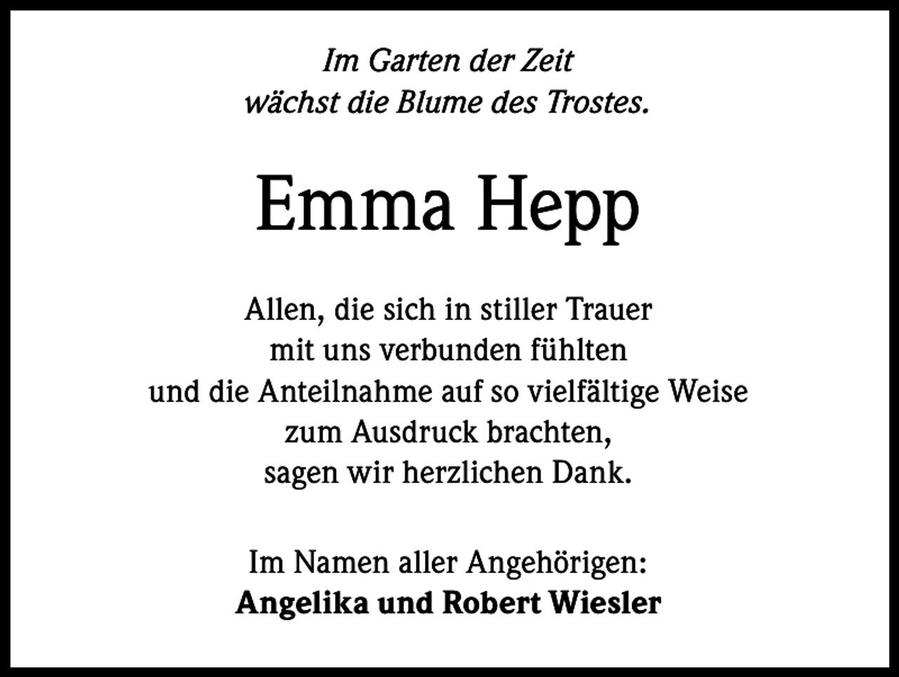 <p>Im Garten der Zeit<br />wächst die Blume des Trostes.</p><p>Emma Hepp<br />Allen, die sich in stiller Trauer<br />mit uns verbunden fühlten<br />und die Anteilnahme auf so vielfältige Weise<br />zum Ausdruck brachten,<br />sagen wir herzlichen Dank.<br />Im Namen aller Angehörigen:<br />Angelika und Robert Wiesler</p>