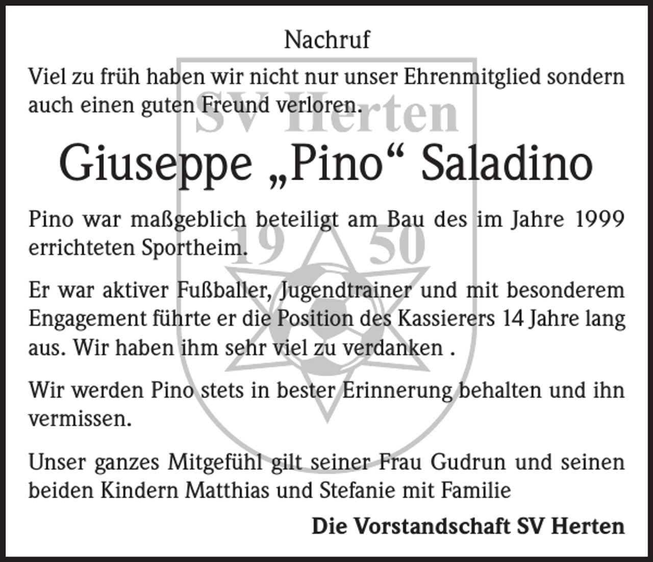 <p>Nachruf<br />Viel zu früh haben wir nicht nur unser Ehrenmitglied sondern<br />auch einen guten Freund verloren.</p><p>Giuseppe „Pino“ Saladino<br />Pino war maßgeblich beteiligt am Bau des im Jahre 1999<br />errichteten Sportheim.<br />Er war aktiver Fußballer, Jugendtrainer und mit besonderem<br />Engagement führte er die Position des Kassierers 14 Jahre lang<br />aus. Wir haben ihm sehr viel zu verdanken .<br />Wir werden Pino stets in bester Erinnerung behalten und ihn<br />vermissen.<br />Unser ganzes Mitgefühl gilt seiner Frau Gudrun und seinen<br />beiden Kindern Matthias und Stefanie mit Familie<br />Die Vorstandschaft SV Herten</p>
