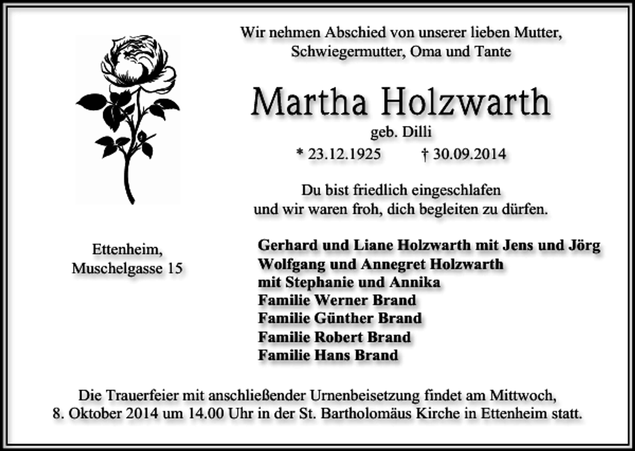 <p>Wir nehmen Abschied von unserer lieben Mutter,<br />Schwiegermutter, Oma und Tante</p><p>geb. Dilli<br />* 23.12.1925<br />† 30.09.2014<br />Du bist friedlich eingeschlafen<br />und wir waren froh, dich begleiten zu dürfen.<br />Ettenheim,<br />Muschelgasse 15</p><p>Gerhard und Liane Holzwarth mit Jens und Jörg<br />Wolfgang und Annegret Holzwarth<br />mit Stephanie und Annika<br />Familie Werner Brand<br />Familie Günther Brand<br />Familie Robert Brand<br />Familie Hans Brand</p><p>Die Trauerfeier mit anschließender Urnenbeisetzung findet am Mittwoch,<br />8. Oktober 2014 um 14.00 Uhr in der St. Bartholomäus Kirche in Ettenheim statt.</p>