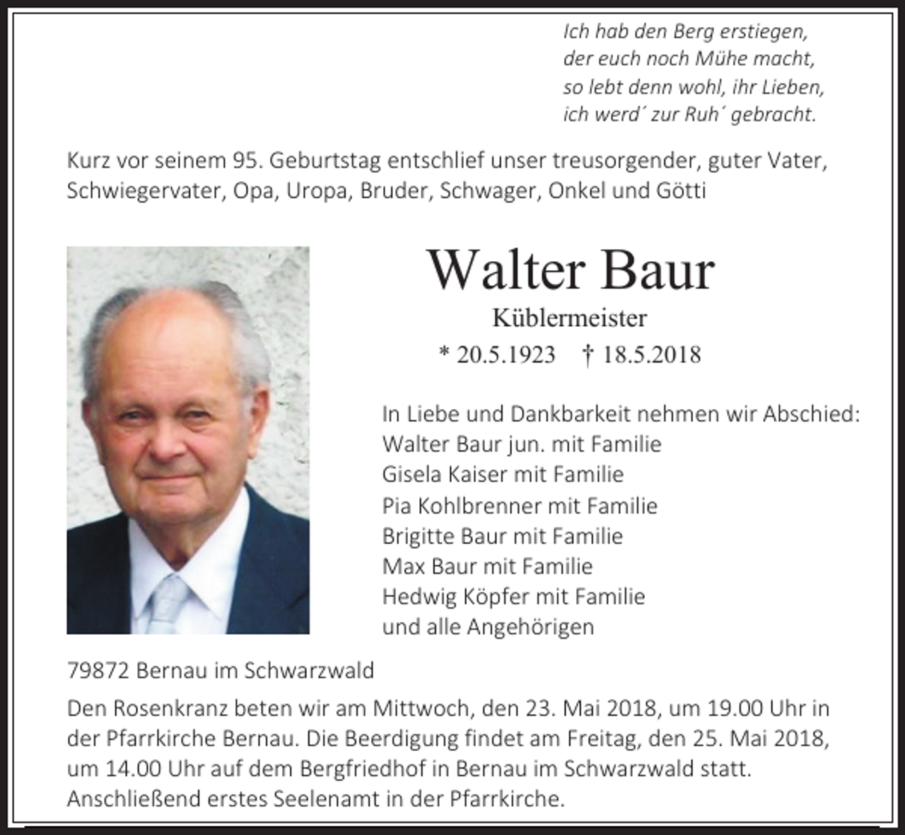 <p>Ich hab den Berg erstiegen,<br />der euch noch Mühe macht,<br />so lebt denn wohl, ihr Lieben,<br />ich werd´ zur Ruh´ gebracht.</p><p>Kurz vor seinem 95. Geburtstag entschlief unser treusorgender, guter Vater,<br />Schwiegervater, Opa, Uropa, Bruder, Schwager, Onkel und Götti</p><p>Walter Baur<br />Küblermeister<br />* 20.5.1923 † 18.5.2018<br />In Liebe und Dankbarkeit nehmen wir Abschied:<br />Walter Baur jun. mit Familie<br />Gisela Kaiser mit Familie<br />Pia Kohlbrenner mit Familie<br />Brigitte Baur mit Familie<br />Max Baur mit Familie<br />Hedwig Köpfer mit Familie<br />und alle Angehörigen<br />79872 Bernau im Schwarzwald<br />Den Rosenkranz beten wir am Mittwoch, den 23. Mai 2018, um 19.00 Uhr in<br />der Pfarrkirche Bernau. Die Beerdigung findet am Freitag, den 25. Mai 2018,<br />um 14.00 Uhr auf dem Bergfriedhof in Bernau im Schwarzwald statt.<br />Anschließend erstes Seelenamt in der Pfarrkirche.</p>