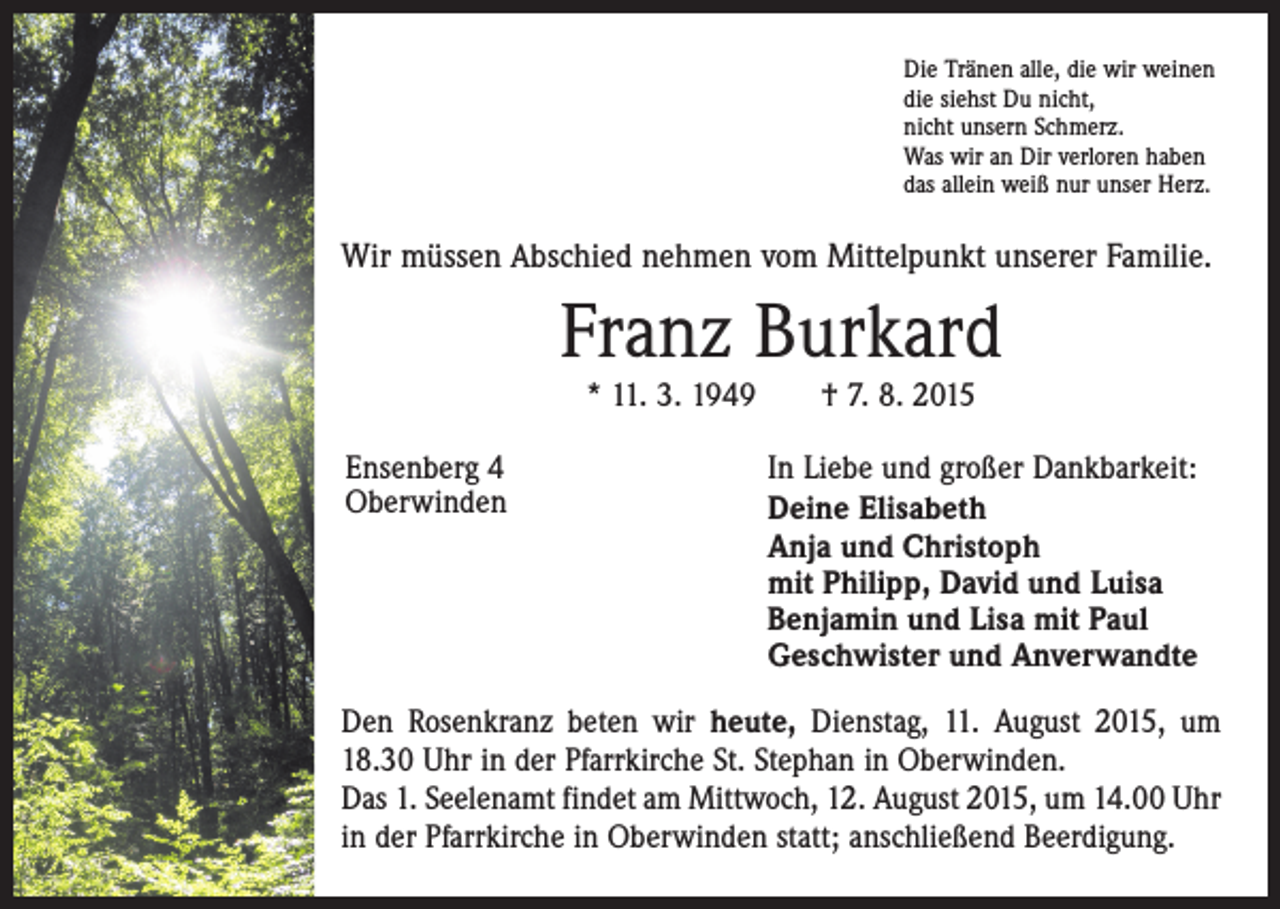<p>Die Tränen alle, die wir weinen<br />die siehst Du nicht,<br />nicht unsern Schmerz.<br />Was wir an Dir verloren haben<br />das allein weiß nur unser Herz.</p><p>Wir müssen Abschied nehmen vom Mittelpunkt unserer Familie.</p><p>Franz Burkard<br />* 11. 3. 1949 † 7. 8. 2015</p><p>Ensenberg 4<br />Oberwinden</p><p>In Liebe und großer Dankbarkeit:<br />Deine Elisabeth<br />Anja und Christoph<br />mit Philipp, David und Luisa<br />Benjamin und Lisa mit Paul<br />Geschwister und Anverwandte</p><p>Den Rosenkranz beten wir heute, Dienstag, 11. August 2015, um<br />18.30 Uhr in der Pfarrkirche St. Stephan in Oberwinden.<br />Das 1. Seelenamt findet am Mittwoch, 12. August 2015, um 14.00 Uhr<br />in der Pfarrkirche in Oberwinden statt; anschließend Beerdigung.</p>