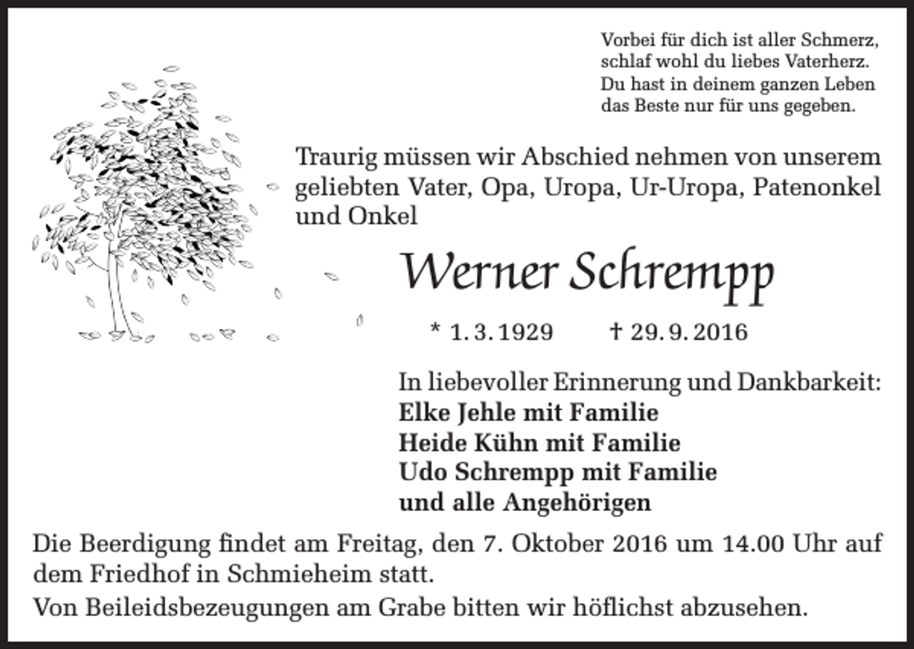 <p>Vorbei für dich ist aller Schmerz,<br />schlaf wohl du liebes Vaterherz.<br />Du hast in deinem ganzen Leben<br />das Beste nur für uns gegeben.</p><p>Traurig müssen wir Abschied nehmen von unserem<br />geliebten Vater, Opa, Uropa, Ur-Uropa, Patenonkel<br />und Onkel</p><p>Werner Schrempp<br />* 1. 3. 1929</p><p>† 29. 9. 2016</p><p>In liebevoller Erinnerung und Dankbarkeit:<br />Elke Jehle mit Familie<br />Heide Kühn mit Familie<br />Udo Schrempp mit Familie<br />und alle Angehörigen<br />Die Beerdigung findet am Freitag, den 7. Oktober 2016 um 14.00 Uhr auf<br />dem Friedhof in Schmieheim statt.<br />Von Beileidsbezeugungen am Grabe bitten wir höflichst abzusehen.</p>