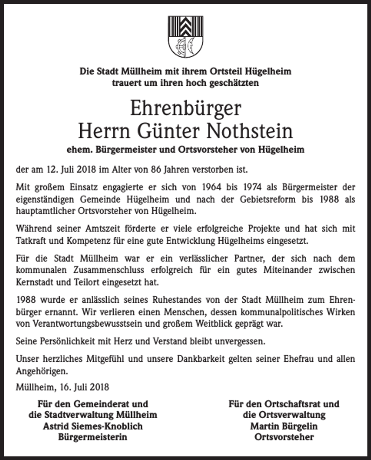 <p>Die Stadt Müllheim mit ihrem Ortsteil Hügelheim<br />trauert um ihren hoch geschätzten</p><p>Ehrenbürger<br />Herrn Günter Nothstein</p><p>ehem. Bürgermeister und Ortsvorsteher von Hügelheim<br />der am 12. Juli 2018 im Alter von 86 Jahren verstorben ist.<br />Mit großem Einsatz engagierte er sich von 1964 bis 1974 als Bürgermeister der<br />eigenständigen Gemeinde Hügelheim und nach der Gebietsreform bis 1988 als<br />hauptamtlicher Ortsvorsteher von Hügelheim.<br />Während seiner Amtszeit förderte er viele erfolgreiche Projekte und hat sich mit<br />Tatkraft und Kompetenz für eine gute Entwicklung Hügelheims eingesetzt.<br />Für die Stadt Müllheim war er ein verlässlicher Partner, der sich nach dem<br />kommunalen Zusammenschluss erfolgreich für ein gutes Miteinander zwischen<br />Kernstadt und Teilort eingesetzt hat.<br />1988 wurde er anlässlich seines Ruhestandes von der Stadt Müllheim zum Ehrenbürger ernannt. Wir verlieren einen Menschen, dessen kommunalpolitisches Wirken<br />von Verantwortungsbewusstsein und großem Weitblick geprägt war.<br />Seine Persönlichkeit mit Herz und Verstand bleibt unvergessen.<br />Unser herzliches Mitgefühl und unsere Dankbarkeit gelten seiner Ehefrau und allen<br />Angehörigen.<br />Müllheim, 16. Juli 2018</p><p>Für den Gemeinderat und<br />die Stadtverwaltung Müllheim</p><p>Astrid Siemes-Knoblich</p><p>Bürgermeisterin</p><p>Für den Ortschaftsrat und<br />die Ortsverwaltung<br />Martin Bürgelin<br />Ortsvorsteher</p>