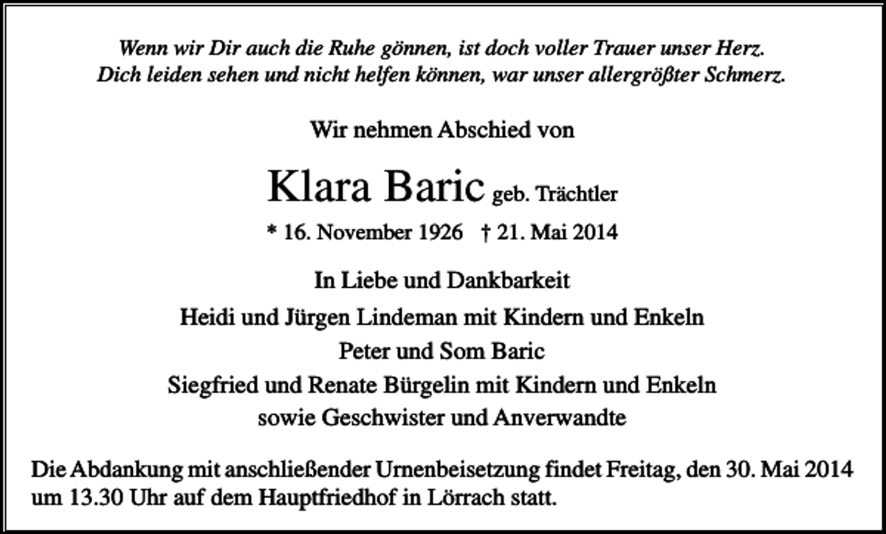 <p>Wenn wir Dir auch die Ruhe gönnen, ist doch voller Trauer unser Herz.<br />Dich leiden sehen und nicht helfen können, war unser allergrößter Schmerz.</p><p>Wir nehmen Abschied von</p><p>Klara Baric geb. Trächtler<br />* 16. November 1926 † 21. Mai 2014</p><p>In Liebe und Dankbarkeit<br />Heidi und Jürgen Lindeman mit Kindern und Enkeln<br />Peter und Som Baric<br />Siegfried und Renate Bürgelin mit Kindern und Enkeln<br />sowie Geschwister und Anverwandte<br />Die Abdankung mit anschließender Urnenbeisetzung findet Freitag, den 30. Mai 2014<br />um 13.30 Uhr auf dem Hauptfriedhof in Lörrach statt.</p>