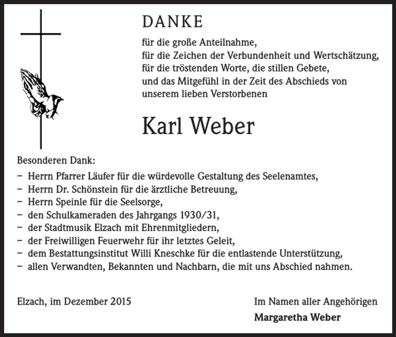 <p>DANKE<br />für die große Anteilnahme,<br />für die Zeichen der Verbundenheit und Wertschätzung,<br />für die tröstenden Worte, die stillen Gebete,<br />und das Mitgefühl in der Zeit des Abschieds von<br />­unserem lieben Verstorbenen</p><p>Karl Weber<br />Besonderen Dank:<br />– Herrn Pfarrer Läufer für die würdevolle Gestaltung des Seelenamtes,<br />– Herrn Dr. Schönstein für die ärztliche Betreuung,<br />– Herrn Speinle für die Seelsorge,<br />– den Schulkameraden des Jahrgangs 1930/31,<br />– der Stadtmusik Elzach mit Ehrenmitgliedern,<br />– der Freiwilligen Feuerwehr für ihr letztes Geleit,<br />– dem Bestattungsinstitut Willi Kneschke für die entlastende Unterstützung,<br />– allen Verwandten, Bekannten und Nachbarn, die mit uns Abschied nahmen.<br />Elzach, im Dezember 2015</p><p>Im Namen aller Angehörigen<br />Margaretha Weber</p>