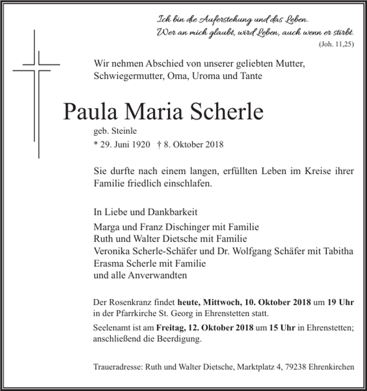 <p>Ich bin die Auferstehung und das Leben.<br />Wer an mich glaubt, wird Leben, auch wenn er stirbt.</p><p>(Joh. 11,25)</p><p>Wir nehmen Abschied von unserer geliebten Mutter,<br />Schwiegermutter, Oma, Uroma und Tante</p><p>Paula Maria Scherle<br />geb. Steinle<br />* 29. Juni 1920 † 8. Oktober 2018</p><p>Sie durfte nach einem langen, erfüllten Leben im Kreise ihrer<br />Familie friedlich einschlafen.<br />In Liebe und Dankbarkeit<br />Marga und Franz Dischinger mit Familie<br />Ruth und Walter Dietsche mit Familie<br />Veronika Scherle-Schäfer und Dr. Wolfgang Schäfer mit Tabitha<br />Erasma Scherle mit Familie<br />und alle Anverwandten<br />Der Rosenkranz findet heute, Mittwoch, 10. Oktober 2018 um 19 Uhr<br />in der Pfarrkirche St. Georg in Ehrenstetten statt.<br />Seelenamt ist am Freitag, 12. Oktober 2018 um 15 Uhr in Ehrenstetten;<br />anschließend die Beerdigung.<br />Traueradresse: Ruth und Walter Dietsche, Marktplatz 4, 79238 Ehrenkirchen</p>