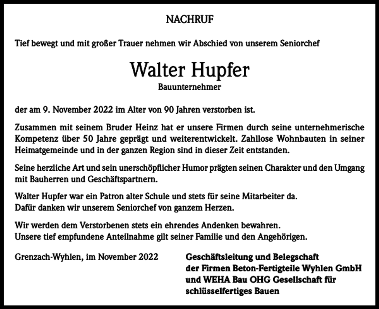<p>NACHRUF<br />Tief bewegt und mit großer Trauer nehmen wir Abschied von unserem Seniorchef</p><p>Walter Hupfer<br />Bauunternehmer</p><p>der am 9. November 2022 im Alter von 90 Jahren verstorben ist.<br />Zusammen mit seinem Bruder Heinz hat er unsere Firmen durch seine unternehmerische<br />Kompetenz über 50 Jahre geprägt und weiterentwickelt. Zahllose Wohnbauten in seiner<br />Heimatgemeinde und in der ganzen Region sind in dieser Zeit entstanden.<br />Seine herzliche Art und sein unerschöpflicher Humor prägten seinen Charakter und den Umgang<br />mit Bauherren und Geschäftspartnern.<br />Walter Hupfer war ein Patron alter Schule und stets für seine Mitarbeiter da.<br />Dafür danken wir unserem Seniorchef von ganzem Herzen.<br />Wir werden dem Verstorbenen stets ein ehrendes Andenken bewahren.<br />Unsere tief empfundene Anteilnahme gilt seiner Familie und den Angehörigen.<br />Grenzach-Wyhlen, im November 2022 Geschäftsleitung und Belegschaft<br />der Firmen Beton-Fertigteile Wyhlen GmbH<br />und WEHA Bau OHG Gesellschaft für<br />schlüsselfertiges Bauen</p>