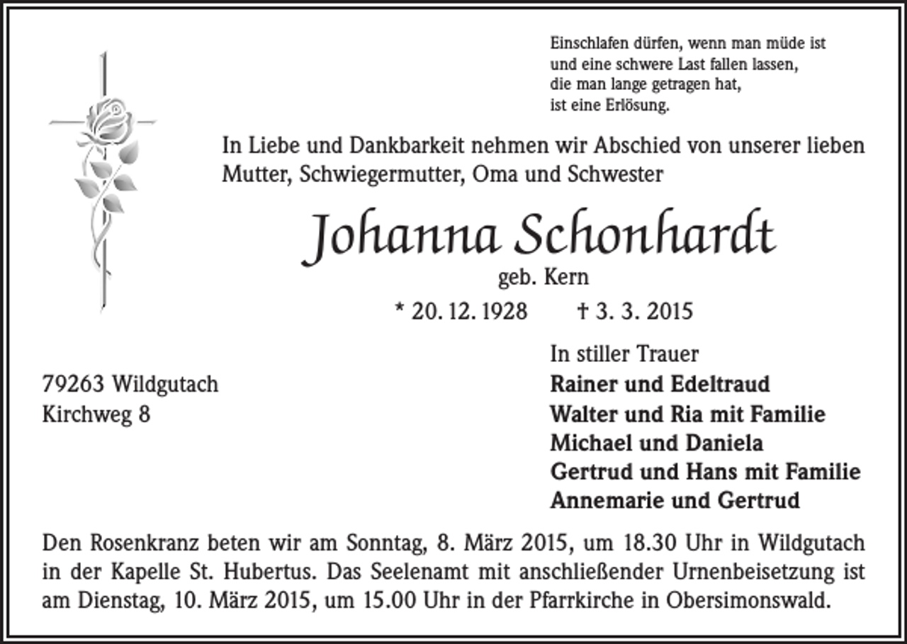 <p>Einschlafen dürfen, wenn man müde ist<br />und eine schwere Last fallen lassen,<br />die man lange getragen hat,<br />ist eine Erlösung.</p><p>In Liebe und Dankbarkeit nehmen wir Abschied von unserer lieben<br />Mutter, Schwiegermutter, Oma und Schwester</p><p>Johanna Schonhardt<br />geb. Kern<br />* 20. 12. 1928 † 3. 3. 2015</p><p>In stiller Trauer<br />79263 Wildgutach<br />Rainer und Edeltraud<br />Kirchweg 8 Walter und Ria mit Familie<br />Michael und Daniela<br />Gertrud und Hans mit Familie<br />Annemarie und Gertrud<br />Den Rosenkranz beten wir am Sonntag, 8. März 2015, um 18.30 Uhr in Wildgutach<br />in der Kapelle St. Hubertus. Das Seelenamt mit anschließender Urnenbeisetzung ist<br />am Dienstag, 10. März 2015, um 15.00 Uhr in der Pfarrkirche in Obersimonswald.</p>