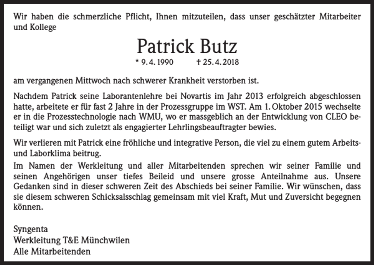 <p>Wir haben die schmerzliche Pflicht, Ihnen mitzuteilen, dass unser geschätzter Mitarbeiter<br />und Kollege</p><p>Patrick Butz</p><p>* 9. 4. 1990</p><p>† 25. 4. 2018</p><p>am vergangenen Mittwoch nach schwerer Krankheit verstorben ist.<br />Nachdem Patrick seine Laborantenlehre bei Novartis im Jahr 2013 erfolgreich abgeschlossen<br />hatte, arbeitete er für fast 2 Jahre in der Prozessgruppe im WST. Am 1. Oktober 2015 wechselte<br />er in die Prozesstechnologie nach WMU, wo er massgeblich an der Entwicklung von CLEO beteiligt war und sich zuletzt als engagierter Lehrlingsbeauftragter bewies.<br />Wir verlieren mit Patrick eine fröhliche und integrative Person, die viel zu einem gutem Arbeitsund Laborklima beitrug.<br />Im Namen der Werkleitung und aller Mitarbeitenden sprechen wir seiner Familie und<br />seinen Angehörigen unser tiefes Beileid und unsere grosse Anteilnahme aus. Unsere<br />Gedanken sind in dieser schweren Zeit des Abschieds bei seiner Familie. Wir wünschen, dass<br />sie diesem schweren Schicksalsschlag gemeinsam mit viel Kraft, Mut und Zuversicht begegnen<br />können.</p><p>Syngenta<br />Werkleitung T&amp;E Münchwilen<br />Alle Mitarbeitenden</p>