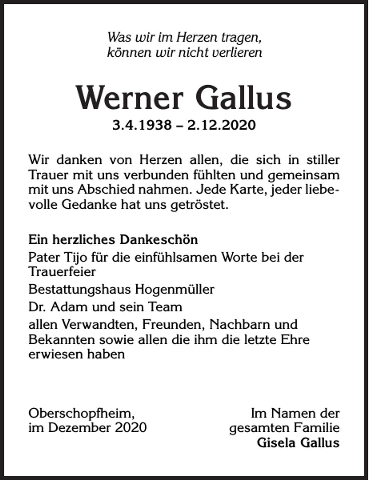 <p>Was wir im Herzen tragen,<br />können wir nicht verlieren</p><p>Werner Gallus<br />3.4.1938 – 2.12.2020</p><p>Wir danken von Herzen allen, die sich in stiller<br />Trauer mit uns verbunden fühlten und gemeinsam<br />mit uns Abschied nahmen. Jede Karte, jeder liebevolle Gedanke hat uns getröstet.<br />Ein herzliches Dankeschön<br />Pater Tijo für die einfühlsamen Worte bei der<br />Trauerfeier<br />Bestattungshaus Hogenmüller<br />Dr. Adam und sein Team<br />allen Verwandten, Freunden, Nachbarn und<br />Bekannten sowie allen die ihm die letzte Ehre<br />erwiesen haben</p><p>Oberschopfheim,<br />im Dezember 2020</p><p>Im Namen der<br />gesamten Familie<br />Gisela Gallus</p>