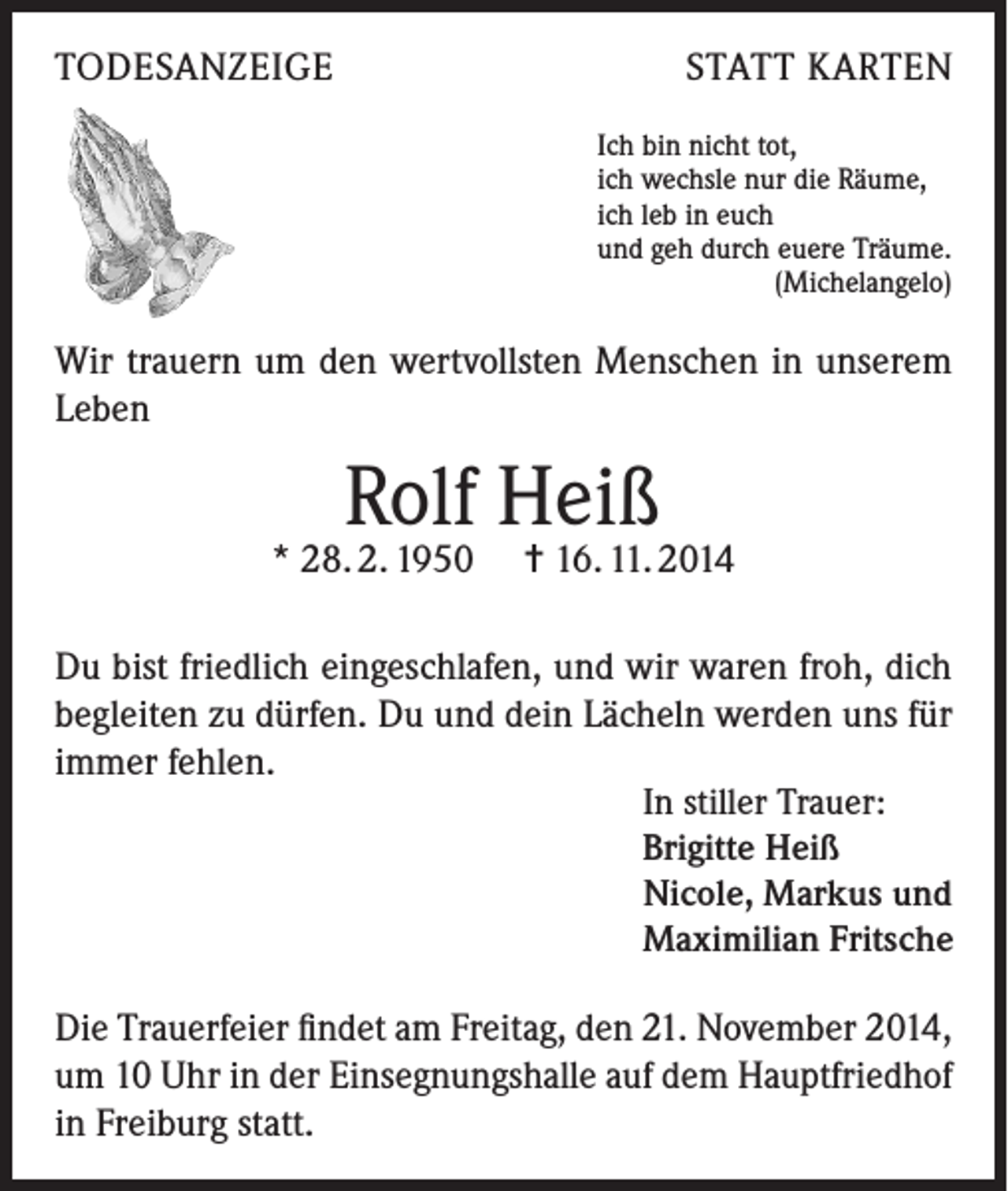 <p>TODESANZEIGE</p><p>STATT KARTEN<br />Ich bin nicht tot,<br />ich wechsle nur die Räume,<br />ich leb in euch<br />und geh durch euere Träume.</p><p>(Michelangelo)</p><p>Wir trauern um den wertvollsten Menschen in unserem<br />Leben</p><p>Rolf Heiß</p><p>* 28. 2. 1950 = 16. 11. 2014<br />Du bist friedlich eingeschlafen, und wir waren froh, dich<br />begleiten zu dürfen. Du und dein Lächeln werden uns für<br />immer fehlen.<br />In stiller Trauer:<br />Brigitte Heiß<br />Nicole, Markus und<br />Maximilian Fritsche<br />Die Trauerfeier findet am Freitag, den 21. November 2014,<br />um 10 Uhr in der Einsegnungshalle auf dem Hauptfriedhof<br />in Freiburg statt.</p>