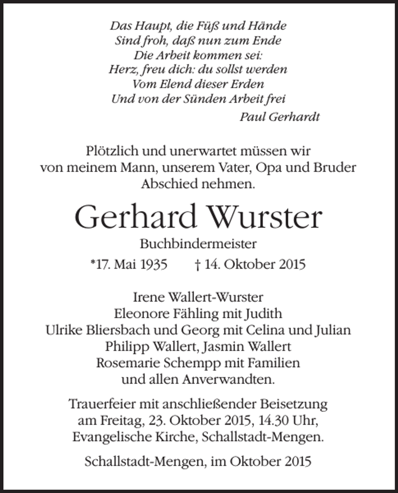 <p>Das Haupt, die Füß und Hände<br />Sind froh, daß nun zum Ende<br />Die Arbeit kommen sei:<br />Herz, freu dich: du sollst werden<br />Vom Elend dieser Erden<br />Und von der Sünden Arbeit frei</p><p>Paul Gerhardt</p><p>Plötzlich und unerwartet müssen wir<br />von meinem Mann, unserem Vater, Opa und Bruder<br />Abschied nehmen.</p><p>Gerhard Wurster<br />Buchbindermeister</p><p>*17. Mai 1935</p><p>† 14. Oktober 2015</p><p>Irene Wallert-Wurster<br />Eleonore Fähling mit Judith<br />Ulrike Bliersbach und Georg mit Celina und Julian<br />Philipp Wallert, Jasmin Wallert<br />Rosemarie Schempp mit Familien<br />und allen Anverwandten.<br />Trauerfeier mit anschließender Beisetzung<br />am Freitag, 23. Oktober 2015, 14.30 Uhr,<br />Evangelische Kirche, Schallstadt-Mengen.<br />Schallstadt-Mengen, im Oktober 2015</p>