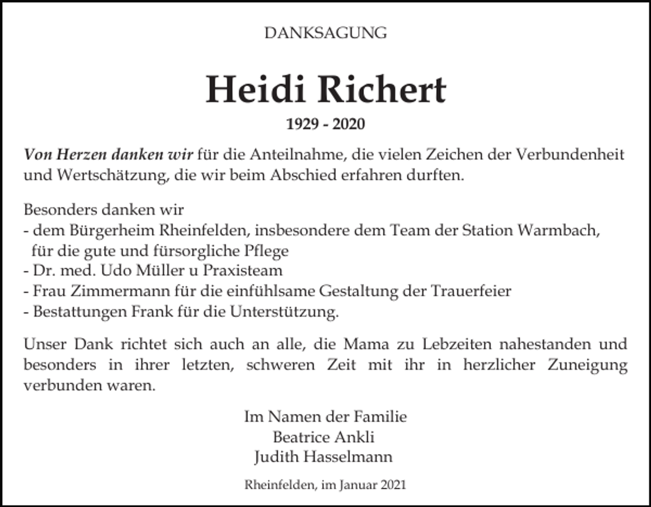 <p>DANKSAGUNG</p><p>Heidi Richert<br />1929 - 2020<br />Von Herzen danken wir für die Anteilnahme, die vielen Zeichen der Verbundenheit<br />und Wertschätzung, die wir beim Abschied erfahren durften.<br />Besonders danken wir<br />- dem Bürgerheim Rheinfelden, insbesondere dem Team der Station Warmbach,<br />für die gute und fürsorgliche Pflege<br />- Dr. med. Udo Müller u Praxisteam<br />- Frau Zimmermann für die einfühlsame Gestaltung der Trauerfeier<br />- Bestattungen Frank für die Unterstützung.<br />Unser Dank richtet sich auch an alle, die Mama zu Lebzeiten nahestanden und<br />besonders in ihrer letzten, schweren Zeit mit ihr in herzlicher Zuneigung<br />verbunden waren.<br />Im Namen der Familie<br />Beatrice Ankli<br />Judith Hasselmann<br />Rheinfelden, im Januar 2021</p>