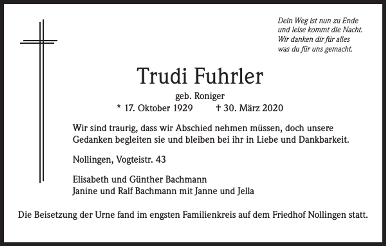 <p>Dein Weg ist nun zu Ende<br />und leise kommt die Nacht.<br />Wir danken dir für alles<br />was du für uns gemacht.</p><p>Trudi Fuhrler<br />geb. Roniger<br />* 17. Oktober 1929<br />† 30. März 2020<br />Wir sind traurig, dass wir Abschied nehmen müssen, doch unsere<br />Gedanken begleiten sie und bleiben bei ihr in Liebe und Dankbarkeit.<br />Nollingen, Vogteistr. 43<br />Elisabeth und Günther Bachmann<br />Janine und Ralf Bachmann mit Janne und Jella<br />Die Beisetzung der Urne fand im engsten Familienkreis auf dem Friedhof Nollingen statt.</p>