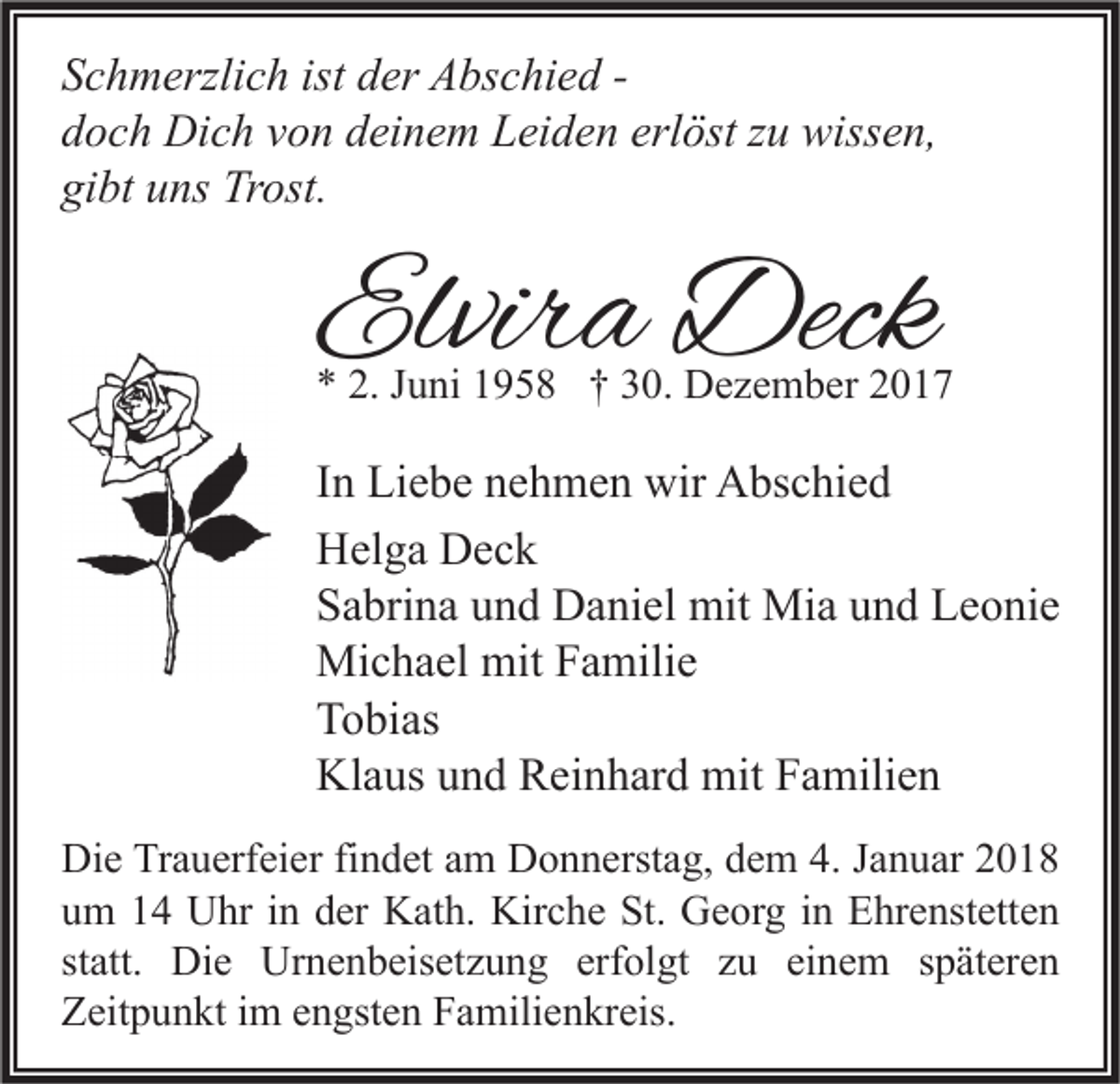 <p>S c h m erzli c h ist<br />Schmerzlich<br />ist dder<br />er Abschied<br />A bs c hi e d -ddoch<br />o c h Dich<br />Di c h vvon<br />o n ddeinem<br />ei n e m Leiden<br />L ei d e n erl<br />öst zzu<br />u wissen,<br />wiss e n,<br />erlöst<br />gi<br />bt uuns<br />ns Trost.<br />Tr ost.<br />gibt</p><p>Elvira<br />Elvir<br />a Deck<br />Deck</p><p>** 2.<br />2. JJuni<br />u ni 11958<br />9 5 8 †† 330.<br />0. Dezember<br />D e z e m b er 22</p><p>I n Liebe<br />In<br />Li e b e nehmen<br />n e h m e n wir<br />wir Abschied<br />A bs c hi e d<br />HHelga<br />el g a DDeck<br />ec k<br />SSabrina<br />a bri n a uund<br />n d Daniel<br />D a ni el mit<br />mit Mia<br />Mi a uund<br />n d Leonie<br />L e o ni e<br />Michael<br />mitF Familie<br />Mi<br />c h a el mit<br />a mili e<br />TTobias<br />o bi as<br />Klaus<br />Kl<br />a us uund<br />n d RReinhard<br />ei n h ar d mit<br />mit FFamilien<br />a mili e n<br />Di e TrTrauerfeier<br />Die<br />a u erf ei er fifindet<br />n d et aam<br />m DDonnerstag,<br />o n n erst a g, ddem<br />e m 4.4.J Januar<br />a n u ar 22<br />uum<br />m 11 Uhr<br />U hr iin<br />n dder<br />er Kath.<br />K at h. Kirche<br />Kir c h e St.<br />St. Georg<br />G e or g iin<br />n Ehrenstetten<br />E hr e nst ett e n<br />statt.<br />st<br />att. Die<br />Di e Urnenbeisetzung<br />Ur n e n b eis et z u n g erfolgt<br />erf ol gt zu<br />z u einem<br />ei n e m sspäteren<br />p ät er e n<br />ZZeitpunkt<br />eit p u n kt i im<br />m eengsten<br />n gst e n FFamilienkreis.<br />a mili e n kr eis.</p>