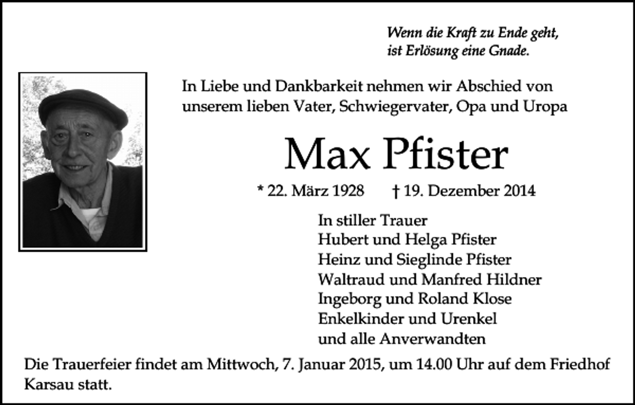 <p>Wenn die Kraft zu Ende geht,<br />ist Erlösung eine Gnade.</p><p>In Liebe und Dankbarkeit nehmen wir Abschied von<br />unserem lieben Vater, Schwiegervater, Opa und Uropa</p><p>Max Pfister</p><p>* 22. März 1928</p><p>† 19. Dezember 2014</p><p>In stiller Trauer<br />Hubert und Helga Pfister<br />Heinz und Sieglinde Pfister<br />Waltraud und Manfred Hildner<br />Ingeborg und Roland Klose<br />Enkelkinder und Urenkel<br />und alle Anverwandten<br />Die Trauerfeier findet am Mittwoch, 7. Januar 2015, um 14.00 Uhr auf dem Friedhof<br />Karsau statt.</p>
