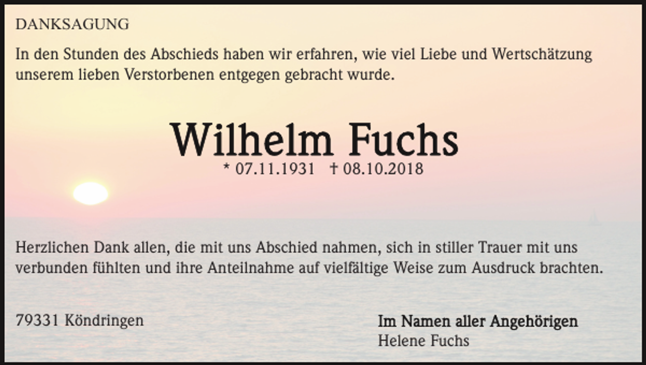 <p>DANKSAGUNG<br />In den Stunden des Abschieds haben wir erfahren, wie viel Liebe und Wertschätzung<br />unserem lieben Verstorbenen entgegen gebracht wurde.</p><p>* 07.11.1931 † 08.10.2018</p><p>Herzlichen Dank allen, die mit uns Abschied nahmen, sich in stiller Trauer mit uns<br />verbunden fühlten und ihre Anteilnahme auf vielfältige Weise zum Ausdruck brachten.<br />79331 Köndringen<br />Helene Fuchs</p>