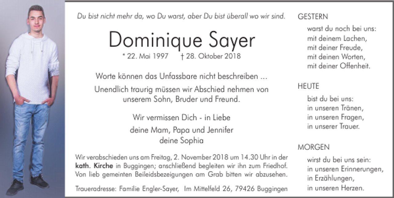 <p>Du bist nicht mehr da, wo Du warst, aber Du bist überall wo wir sind.</p><p>Dominique Sayer<br />* 22. Mai 1997</p><p>† 28. Oktober 2018</p><p>Worte können das Unfassbare nicht beschreiben ...<br />Unendlich traurig müssen wir Abschied nehmen von<br />unserem Sohn, Bruder und Freund.<br />Wir vermissen Dich - in Liebe<br />deine Mam, Papa und Jennifer<br />deine Sophia<br />Wir verabschieden uns am Freitag, 2. November 2018 um 14.30 Uhr in der<br />kath. Kirche in Buggingen; anschließend begleiten wir ihn zum Friedhof.<br />Von lieb gemeinten Beileidsbezeigungen am Grab bitten wir abzusehen.<br />Traueradresse: Familie Engler-Sayer, Im Mittelfeld 26, 79426 Buggingen</p><p>GESTERN<br />warst du noch bei uns:<br />mit deinem Lachen,<br />mit deiner Freude,<br />mit deinen Worten,<br />mit deiner Offenheit.<br />HEUTE<br />bist du bei uns:<br />in unseren Tränen,<br />in unseren Fragen,<br />in unserer Trauer.<br />MORGEN<br />wirst du bei uns sein:<br />in unseren Erinnerungen,<br />in Erzählungen,<br />in unseren Herzen.</p>