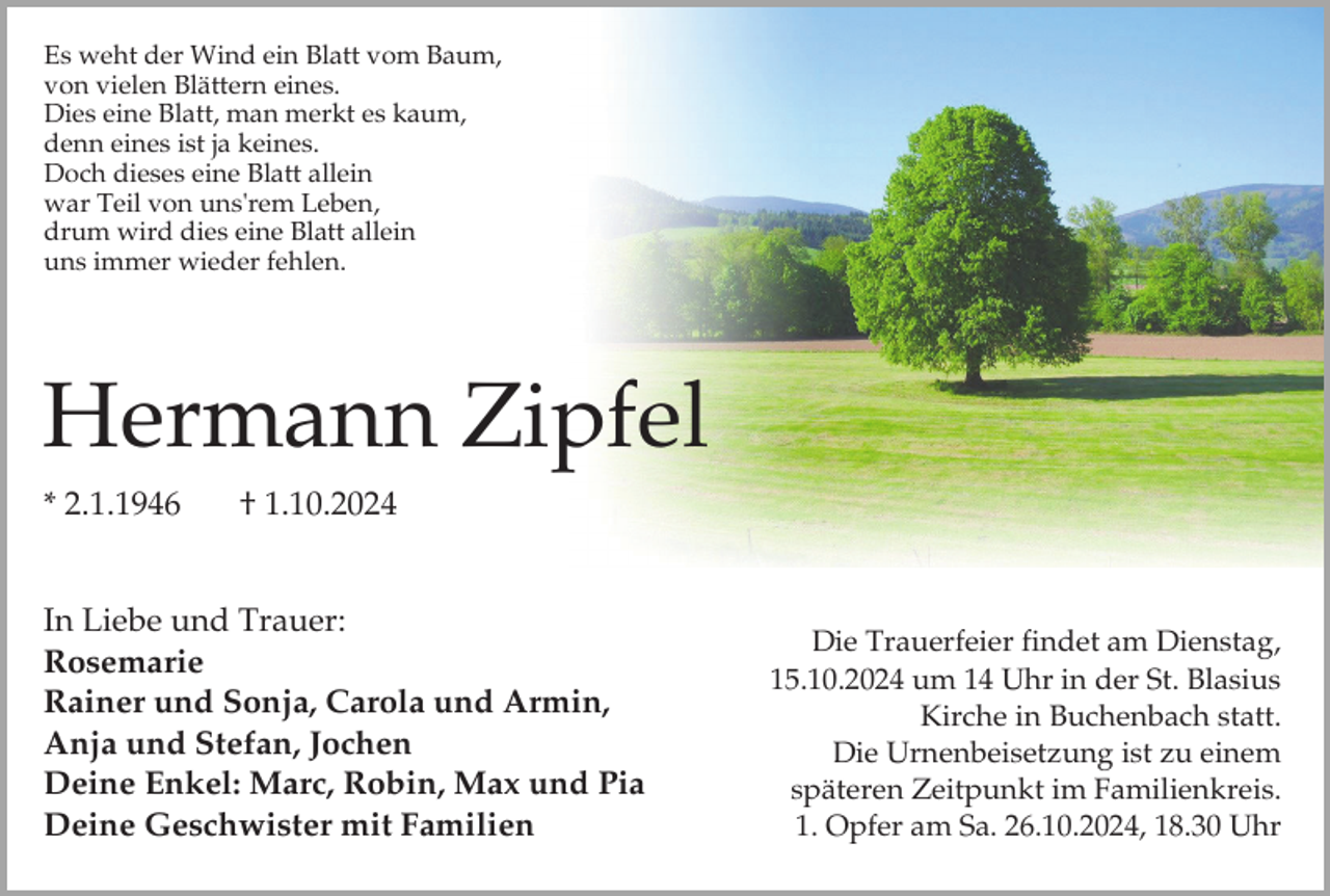 <p>Es weht der Wind ein Blatt vom Baum,<br />von vielen Blättern eines.<br />Dies eine Blatt, man merkt es kaum,<br />denn eines ist ja keines.<br />Doch dieses eine Blatt allein<br />war Teil von uns'rem Leben,<br />drum wird dies eine Blatt allein<br />uns immer wieder fehlen.</p><p>Hermann Zipfel<br />* 2.1.1946</p><p>† 1.10.2024</p><p>In Liebe und Trauer:<br />Rosemarie<br />Rainer und Sonja, Carola und Armin,<br />Anja und Stefan, Jochen<br />Deine Enkel: Marc, Robin, Max und Pia<br />Deine Geschwister mit Familien</p><p>Die Trauerfeier findet am Dienstag,<br />15.10.2024 um 14 Uhr in der St. Blasius<br />Kirche in Buchenbach statt.<br />Die Urnenbeisetzung ist zu einem<br />späteren Zeitpunkt im Familienkreis.<br />1. Opfer am Sa. 26.10.2024, 18.30 Uhr</p>