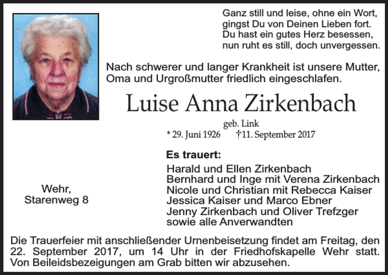 <p>Ganz still und leise, ohne ein Wort,<br />gingst Du von Deinen Lieben fort.<br />Du hast ein gutes Herz besessen,<br />nun ruht es still, doch unvergessen.</p><p>Nach schwerer und langer Krankheit ist unsere Mutter,<br />Oma und Urgroßmutter friedlich eingeschlafen.</p><p>Luise Anna Zirkenbach<br />* 29. Juni 1926</p><p>Wehr,<br />Starenweg 8</p><p>geb. Link<br />11. September 2017</p><p>Es trauert:<br />Harald und Ellen Zirkenbach<br />Bernhard und Inge mit Verena Zirkenbach<br />Nicole und Christian mit Rebecca Kaiser<br />Jessica Kaiser und Marco Ebner<br />Jenny Zirkenbach und Oliver Trefzger<br />sowie alle Anverwandten</p><p>Die Trauerfeier mit anschließender Urnenbeisetzung findet am Freitag, den<br />22. September 2017, um 14 Uhr in der Friedhofskapelle Wehr statt.<br />Von Beileidsbezeigungen am Grab bitten wir abzusehen.</p>