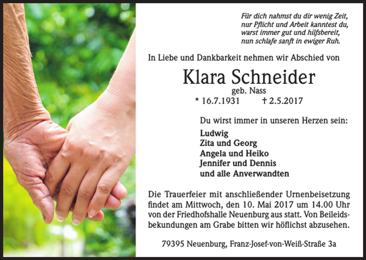 <p>Für dich nahmst du dir wenig Zeit,<br />nur Pflicht und Arbeit kanntest du,<br />warst immer gut und hilfsbereit,<br />nun schlafe sanft in ewiger Ruh.</p><p>In Liebe und Dankbarkeit nehmen wir Abschied von</p><p>Klara Schneider<br />geb. Nass<br />* 16.7.1931</p><p>† 2.5.2017</p><p>Du wirst immer in unseren Herzen sein:<br />Ludwig<br />Zita und Georg<br />Angela und Heiko<br />Jennifer und Dennis<br />und alle Anverwandten<br />Die Trauerfeier mit anschließender Urnenbeisetzung<br />findet am Mittwoch, den 10. Mai 2017 um 14.00 Uhr<br />von der Friedhofshalle Neuenburg aus statt. Von Beileidsbekundungen am Grabe bitten wir höflichst abzusehen.<br />79395 Neuenburg, Franz-Josef-von-Weiß-Straße 3a</p>