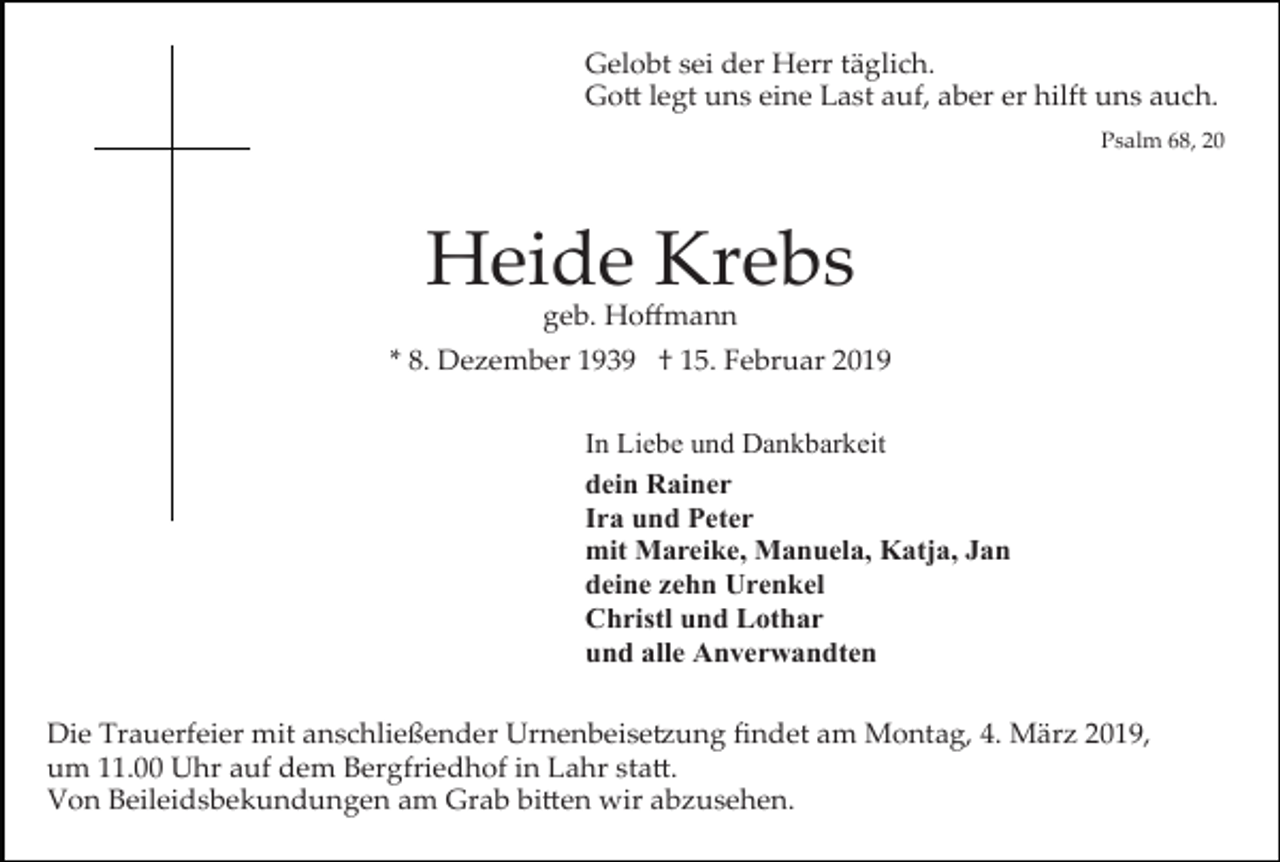 <p>Gelobt sei der Herr täglich.<br />Go� legt uns eine Last auf, aber er hilft uns auch.<br />Psalm 68, 20</p><p>Heide Krebs<br />geb. Hoﬀmann</p><p>* 8. Dezember 1939 † 15. Februar 2019<br />In Liebe und Dankbarkeit<br />dein Rainer<br />Ira und Peter<br />mit Mareike, Manuela, Katja, Jan<br />deine zehn Urenkel<br />Christl und Lothar<br />und alle Anverwandten<br />Die Trauerfeier mit anschließender Urnenbeise�ung ﬁndet am Montag, 4. März 2019,<br />um 11.00 Uhr auf dem Bergfriedhof in Lahr sta�.<br />Von Beileidsbekundungen am Grab bi�en wir abzusehen.</p>