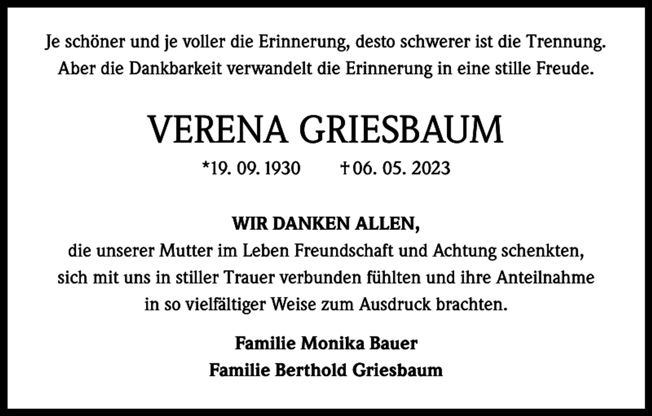 <p>Je schöner und je voller die Erinnerung, desto schwerer ist die Trennung.<br />Aber die Dankbarkeit verwandelt die Erinnerung in eine stille Freude.</p><p>VERENA GRIESBAUM<br />*19. 09. 1930 † 06. 05. 2023<br />WIR DANKEN ALLEN,<br />die unserer Mutter im Leben Freundschaft und Achtung schenkten,<br />sich mit uns in stiller Trauer verbunden fühlten und ihre Anteilnahme<br />in so vielfältiger Weise zum Ausdruck brachten.<br />Familie Monika Bauer<br />Familie Berthold Griesbaum</p>