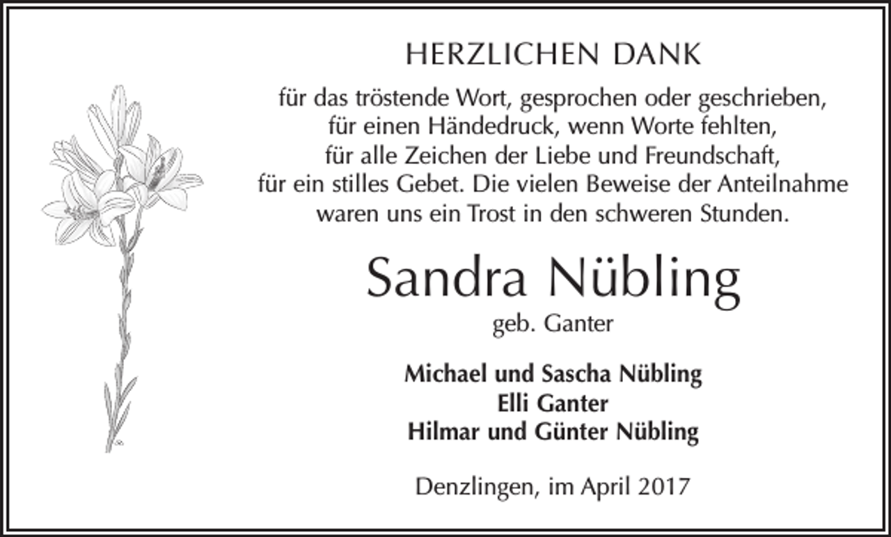 <p>HERZLICHEN DANK<br />für das tröstende Wort, gesprochen oder geschrieben,<br />für einen Händedruck, wenn Worte fehlten,<br />für alle Zeichen der Liebe und Freundschaft,<br />für ein stilles Gebet. Die vielen Beweise der Anteilnahme<br />waren uns ein Trost in den schweren Stunden.</p><p>Sandra Nübling<br />geb. Ganter</p><p>Michael und Sascha Nübling<br />Elli Ganter<br />Hilmar und Günter Nübling<br />Denzlingen, im April 2017</p>