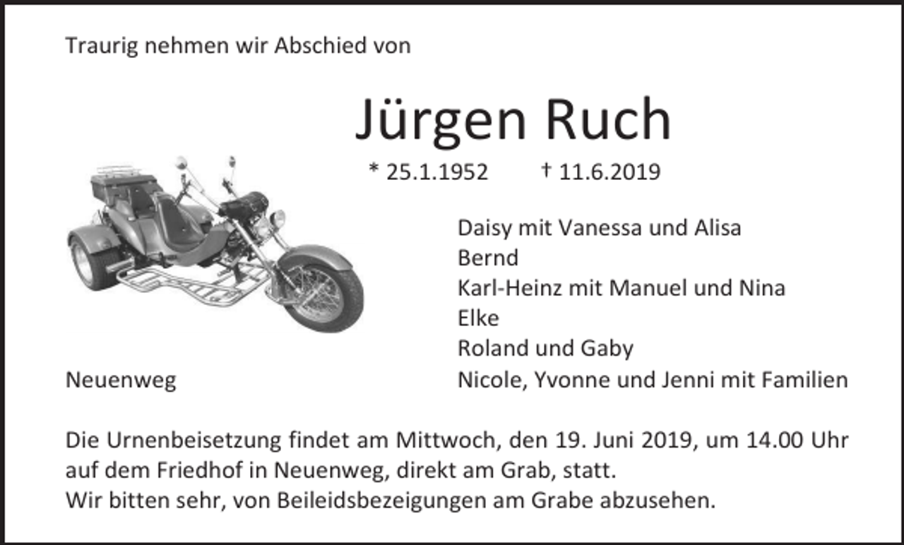 <p>Traurig nehmen wir Abschied von</p><p>Jürgen Ruch<br />* 25.1.1952</p><p>Neuenweg</p><p>† 11.6.2019</p><p>Daisy mit Vanessa und Alisa<br />Bernd<br />Karl-Heinz mit Manuel und Nina<br />Elke<br />Roland und Gaby<br />Nicole, Yvonne und Jenni mit Familien</p><p>Die Urnenbeisetzung findet am Mittwoch, den 19. Juni 2019, um 14.00 Uhr<br />auf dem Friedhof in Neuenweg, direkt am Grab, statt.<br />Wir bitten sehr, von Beileidsbezeigungen am Grabe abzusehen.</p>