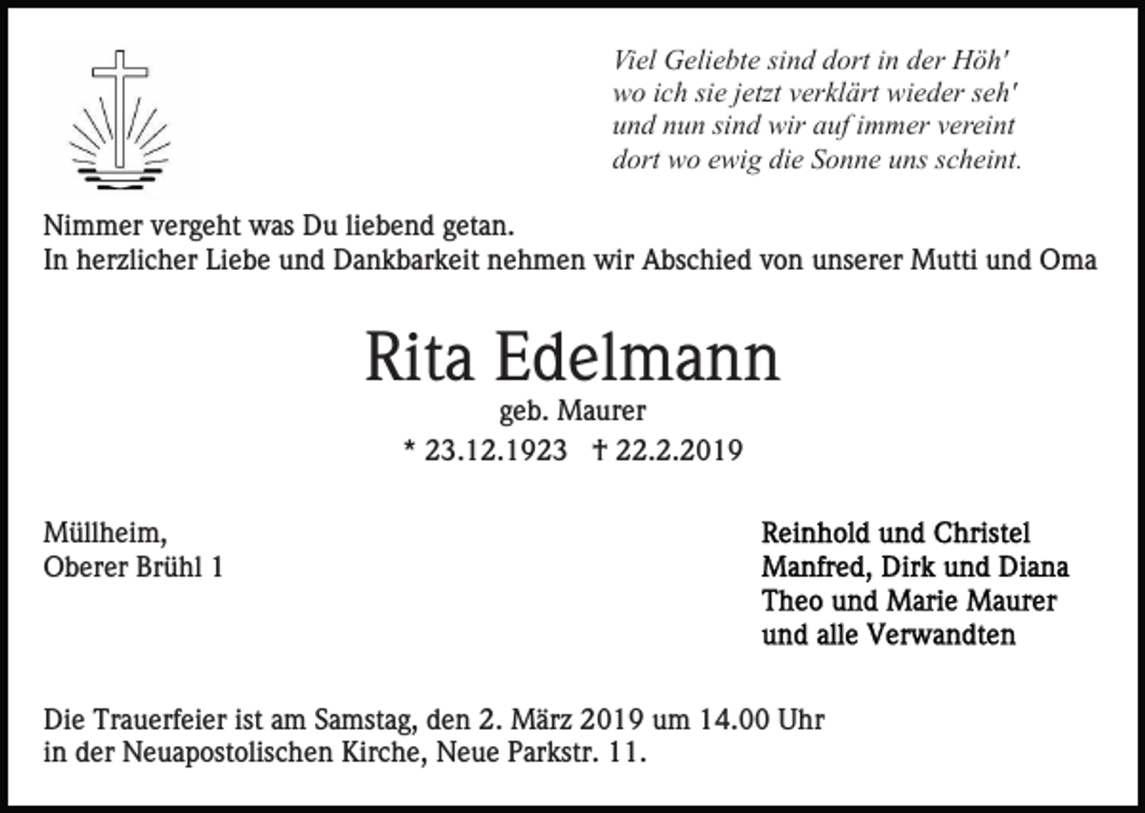 <p>Viel Geliebte sind dort in der Höh'<br />wo ich sie jetzt verklärt wieder seh'<br />und nun sind wir auf immer vereint<br />dort wo ewig die Sonne uns scheint.<br />Nimmer vergeht was Du liebend getan.<br />In herzlicher Liebe und Dankbarkeit nehmen wir Abschied von unserer Mutti und Oma</p><p>Rita Edelmann<br />geb. Maurer<br />* 23.12.1923 † 22.2.2019<br />Müllheim,<br />Oberer Brühl 1</p><p>Die Trauerfeier ist am Samstag, den 2. März 2019 um 14.00 Uhr<br />in der Neuapostolischen Kirche, Neue Parkstr. 11.</p>