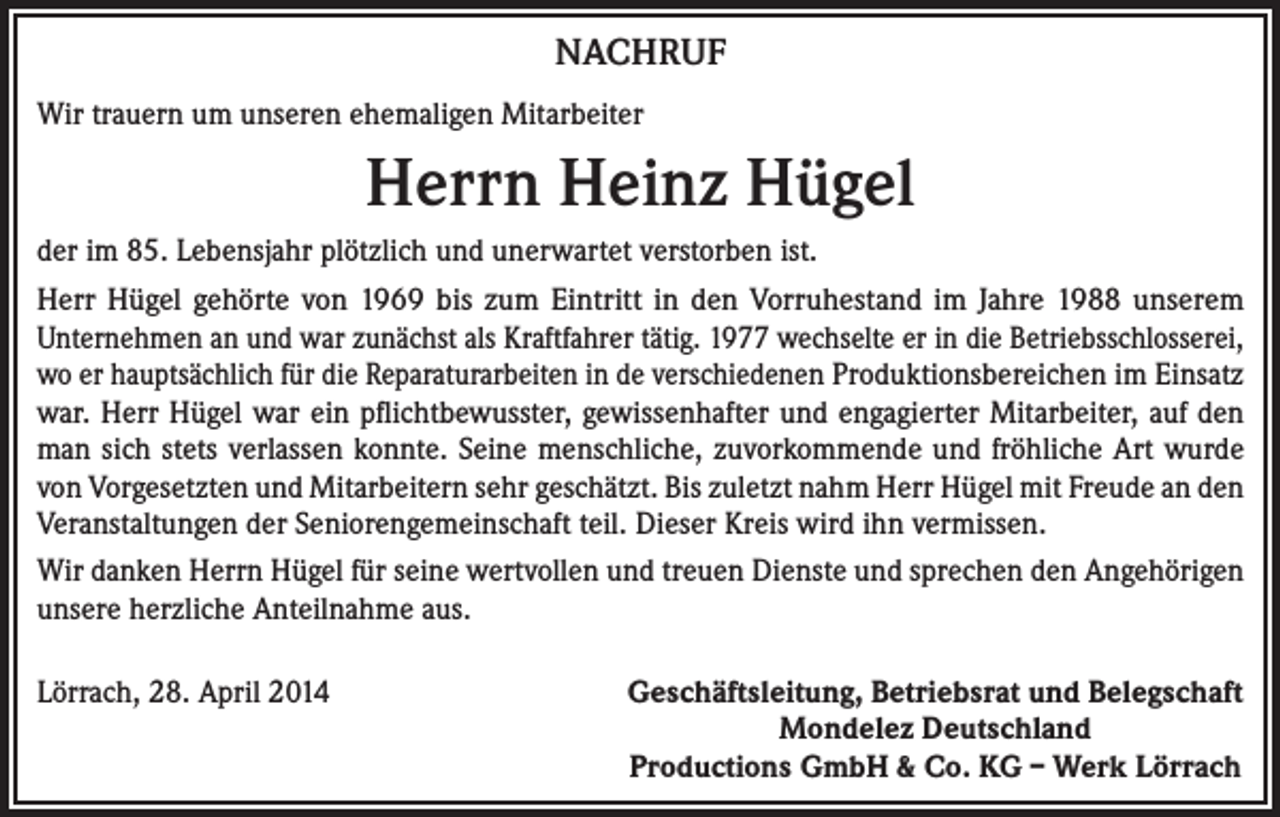 <p>NACHRUF<br />Wir trauern um unseren ehemaligen Mitarbeiter</p><p>Herrn Heinz Hügel<br />der im 85. Lebensjahr plötzlich und unerwartet verstorben ist.<br />Herr Hügel gehörte von 1969 bis zum Eintritt in den Vorruhestand im Jahre 1988 unserem<br />Unternehmen an und war zunächst als Kraftfahrer tätig. 1977 wechselte er in die Betriebsschlosserei,<br />wo er hauptsächlich für die Reparaturarbeiten in de verschiedenen Produktionsbereichen im Einsatz<br />war. Herr Hügel war ein pflichtbewusster, gewissenhafter und engagierter Mitarbeiter, auf den<br />man sich stets verlassen konnte. Seine menschliche, zuvorkommende und fröhliche Art wurde<br />von Vorgesetzten und Mitarbeitern sehr geschätzt. Bis zuletzt nahm Herr Hügel mit Freude an den<br />Veranstaltungen der Seniorengemeinschaft teil. Dieser Kreis wird ihn vermissen.<br />Wir danken Herrn Hügel für seine wertvollen und treuen Dienste und sprechen den Angehörigen<br />unsere herzliche Anteilnahme aus.<br />Lörrach, 28. April 2014</p><p>Geschäftsleitung, Betriebsrat und Belegschaft<br />Mondelez Deutschland<br />Productions GmbH &amp; Co. KG – Werk Lörrach</p>