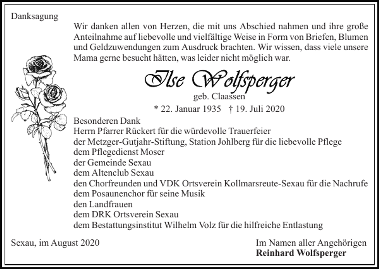 <p>Danksagung</p><p>Wir danken allen von Herzen, die mit uns Abschied nahmen und ihre große<br />Anteilnahme auf liebevolle und vielfältige Weise in Form von Briefen, Blumen<br />und Geldzuwendungen zum Ausdruck brachten. Wir wissen, dass viele unsere<br />Mama gerne besucht hätten, was leider nicht möglich war.</p><p>geb. Claassen<br />* 22. Januar 1935 † 19. Juli 2020<br />Besonderen Dank<br />Herrn Pfarrer Rückert für die würdevolle Trauerfeier<br />der Metzger-Gutjahr-Stiftung, Station Johlberg für die liebevolle Pflege<br />dem Pflegedienst Moser<br />der Gemeinde Sexau<br />dem Altenclub Sexau<br />den Chorfreunden und VDK Ortsverein Kollmarsreute-Sexau für die Nachrufe<br />dem Posaunenchor für seine Musik<br />den Landfrauen<br />dem DRK Ortsverein Sexau<br />dem Bestattungsinstitut Wilhelm Volz für die hilfreiche Entlastung<br />Sexau, im August 2020</p><p>Im Namen aller Angehörigen<br />Reinhard Wolfsperger</p>