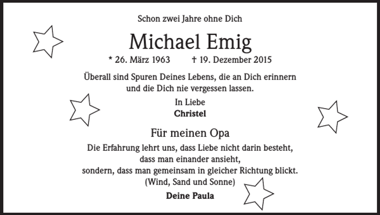 <p>Schon zwei Jahre ohne Dich</p><p>Michael Emig</p><p>* 26. März 1963</p><p>† 19. Dezember 2015</p><p>Überall sind Spuren Deines Lebens, die an Dich erinnern<br />und die Dich nie vergessen lassen.<br />In Liebe<br />Christel</p><p>Für meinen Opa<br />Die Erfahrung lehrt uns, dass Liebe nicht darin besteht,<br />dass man einander ansieht,<br />sondern, dass man gemeinsam in gleicher Richtung blickt.<br />(Wind, Sand und Sonne)<br />Deine Paula</p>