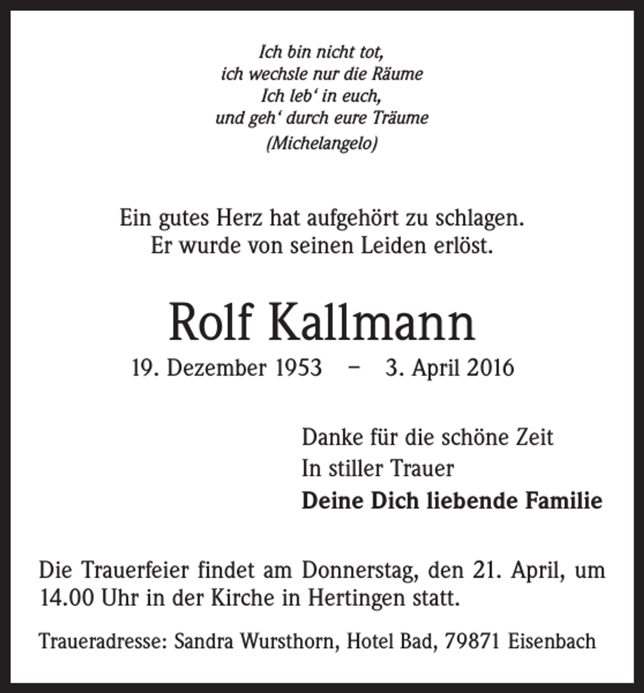 <p>Ich bin nicht tot,<br />ich wechsle nur die Räume<br />Ich leb‘ in euch,<br />und geh‘ durch eure Träume<br />(Michelangelo)</p><p>Ein gutes Herz hat aufgehört zu schlagen.<br />Er wurde von seinen Leiden erlöst.</p><p>Rolf Kallmann</p><p>19. Dezember 1953 – 3. April 2016<br />Danke für die schöne Zeit<br />In stiller Trauer<br />Deine Dich liebende Familie<br />Die Trauerfeier findet am Donnerstag, den 21. April, um<br />14.00 Uhr in der Kirche in Hertingen statt.<br />Traueradresse: Sandra Wursthorn, Hotel Bad, 79871 Eisenbach</p>