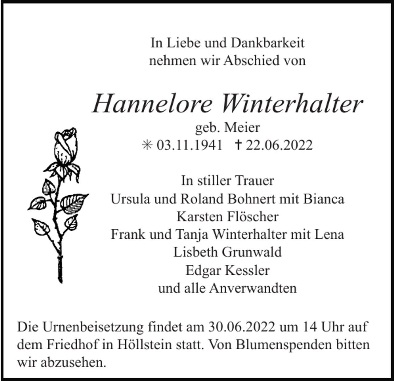 <p>In Liebe und Dankbarkeit<br />nehmen wir Abschied von</p><p>Hannelore Winterhalter<br />geb. Meier<br />✳ 03.11.1941 ✝ 22.06.2022<br />In stiller Trauer<br />Ursula und Roland Bohnert mit Bianca<br />Karsten Flöscher<br />Frank und Tanja Winterhalter mit Lena<br />Lisbeth Grunwald<br />Edgar Kessler<br />und alle Anverwandten<br />Die Urnenbeisetzung findet am 30.06.2022 um 14 Uhr auf<br />dem Friedhof in Höllstein statt. Von Blumenspenden bitten<br />wir abzusehen.</p>