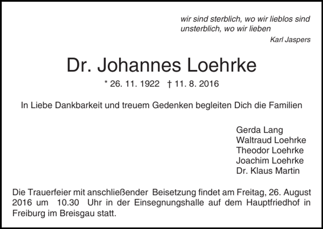 <p>wir sind sterblich, wo wir lieblos sind<br />unsterblich, wo wir lieben<br />Karl Jaspers</p><p>Dr. Johannes Loehrke<br />Bild einfügen</p><p>* 26. 11. 1922 † 11. 8. 2016</p><p>In Liebe Dankbarkeit und treuem Gedenken begleiten Dich die Familien<br />Gerda Lang<br />Waltraud Loehrke<br />Theodor Loehrke<br />Joachim Loehrke<br />Dr. Klaus Martin<br />Die Trauerfeier mit anschließender Beisetzung findet am Freitag, 26. August<br />2016 um 10.30 Uhr in der Einsegnungshalle auf dem Hauptfriedhof in<br />Freiburg im Breisgau statt.</p>